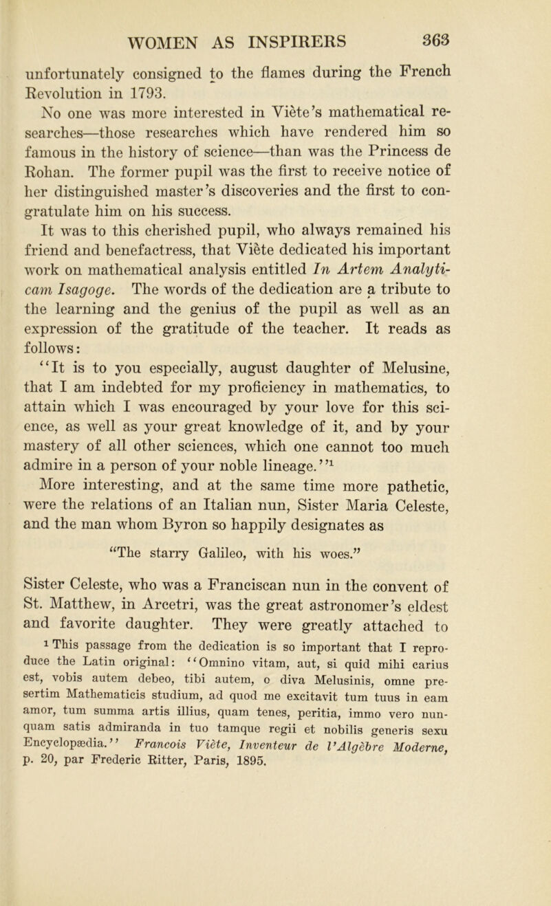 unfortunately consigned to the flames during the French Revolution in 1793. No one was more interested in Viete’s mathematical re- searches—those researches which have rendered him so famous in the history of science—than was the Princess de Rohan. The former pupil was the first to receive notice of her distinguished master’s discoveries and the first to con- gratulate him on his success. It was to this cherished pupil, who always remained his friend and benefactress, that Viete dedicated his important work on mathematical analysis entitled In Artem Analyti- cam Isagoge. The words of the dedication are a tribute to the learning and the genius of the pupil as well as an expression of the gratitude of the teacher. It reads as follows: “It is to you especially, august daughter of Melusine, that I am indebted for my proficiency in mathematics, to attain which I was encouraged by your love for this sci- ence, as well as your great knowledge of it, and by your mastery of all other sciences, which one cannot too much admire in a person of your noble lineage. ’n More interesting, and at the same time more pathetic, were the relations of an Italian nun, Sister Maria Celeste, and the man whom Byron so happily designates as “The starry Galileo, with his woes.” Sister Celeste, who was a Franciscan nun in the convent of St. Matthew, in Arcetri, was the great astronomer’s eldest and favorite daughter. They were greatly attached to 1 This passage from the dedication is so important that I repro- duce the Latin original: 11 Omnino vitam, ant, si quid mihi carius est, vobis autem debeo, tibi autem, o diva Melusinis, omne pre- sertim Mathematicis studium, ad quod me excitavit turn tuus in earn amor, turn summa artis illius, quam tenes, peritia, immo vero nun- quam satis admiranda in tuo tamque regii et nobilis generis sexu Encyclopedia. ’ ’ Francois Viete, Inventeur de VAlgebre Moderne, p. 20, par Frederic Ritter, Paris, 1895.