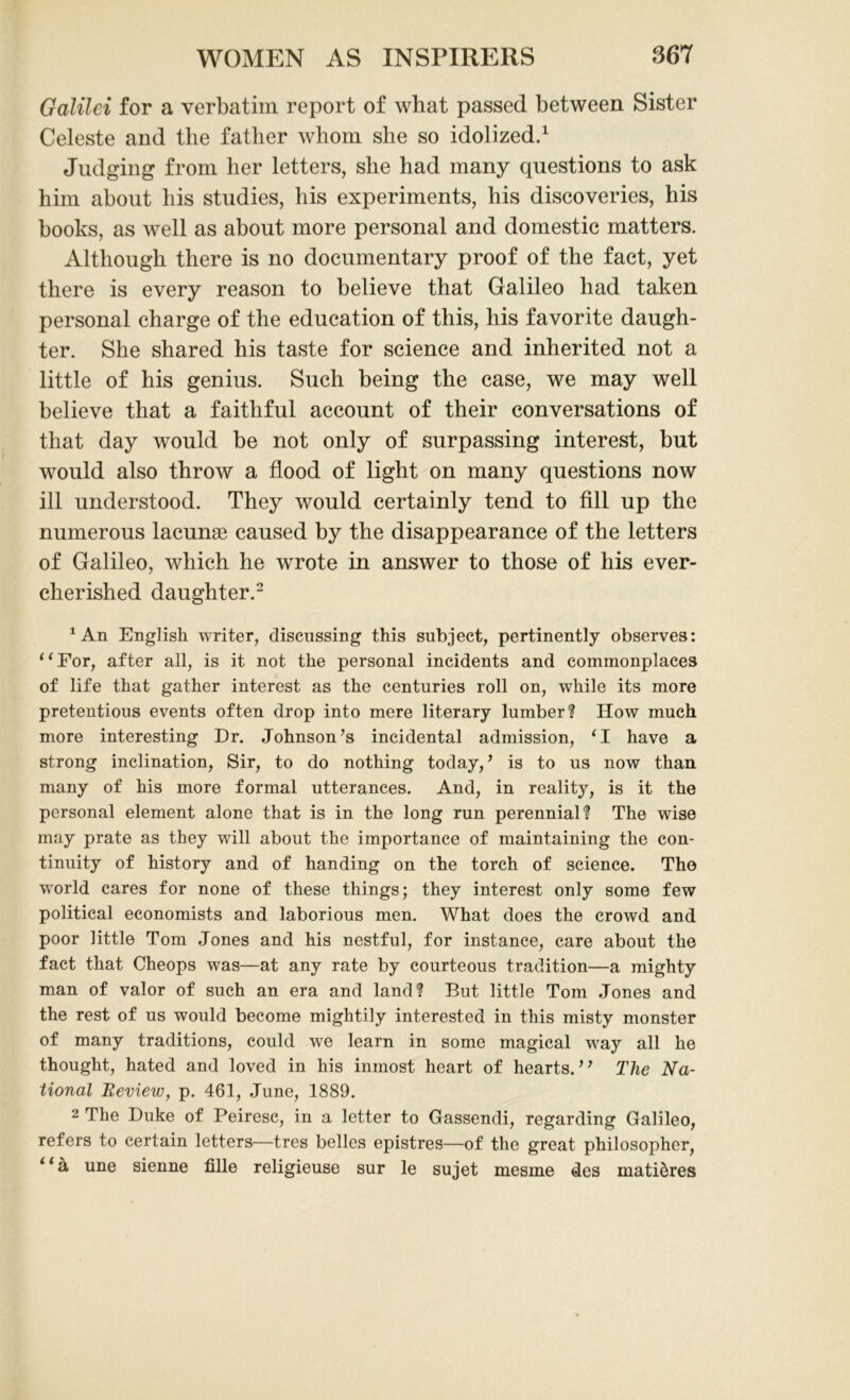 Galilei for a verbatim report of what passed between Sister Celeste and the father whom she so idolized.1 Judging from her letters, she had many questions to ask him about his studies, his experiments, his discoveries, his books, as well as about more personal and domestic matters. Although there is no documentary proof of the fact, yet there is every reason to believe that Galileo had taken personal charge of the education of this, his favorite daugh- ter. She shared his taste for science and inherited not a little of his genius. Such being the case, we may well believe that a faithful account of their conversations of that day would be not only of surpassing interest, but would also throw a flood of light on many questions now ill understood. They would certainly tend to fill up the numerous lacunae caused by the disappearance of the letters of Galileo, which he wrote in answer to those of his ever- cherished daughter.2 1 An English writer, discussing this subject, pertinently observes: “For, after all, is it not the personal incidents and commonplaces of life that gather interest as the centuries roll on, while its more pretentious events often drop into mere literary lumber? How much more interesting Dr. Johnson’s incidental admission, ‘I have a strong inclination, Sir, to do nothing today, ’ is to us now than many of his more formal utterances. And, in reality, is it the personal element alone that is in the long run perennial? The wise may prate as they will about the importance of maintaining the con- tinuity of history and of handing on the torch of science. The world cares for none of these things; they interest only some few political economists and laborious men. What does the crowd and poor little Tom Jones and his nestful, for instance, care about the fact that Cheops was—at any rate by courteous tradition—a mighty man of valor of such an era and land? But little Tom Jones and the rest of us would become mightily interested in this misty monster of many traditions, could we learn in some magical way all he thought, hated and loved in his inmost heart of hearts.” The Na- tional Review, p. 461, June, 1889. 2 The Duke of Peiresc, in a letter to Gassendi, regarding Galileo, refers to certain letters—tres belles epistres—of the great philosopher, “a une sienne fille religieuse sur le sujet mesme des matidres