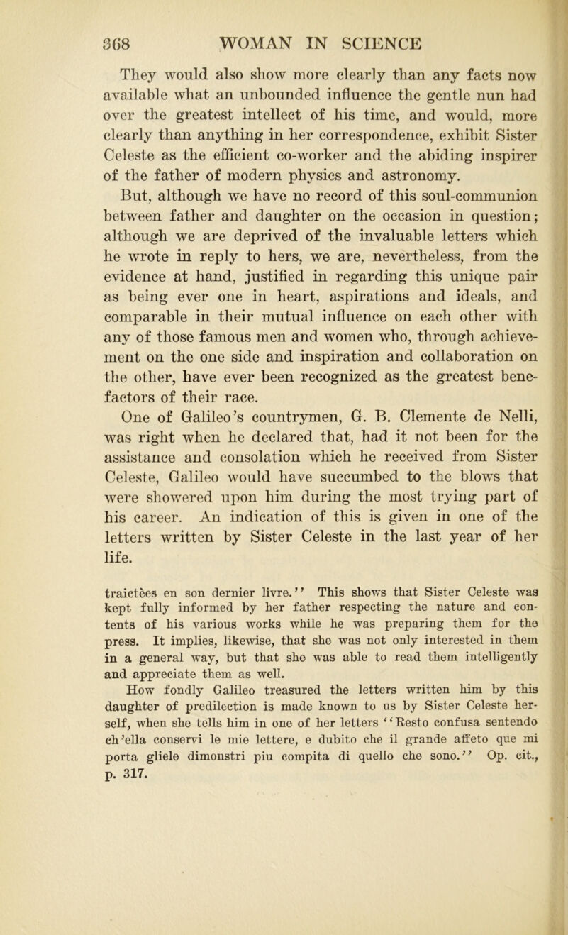 They would also show more clearly than any facts now available what an unbounded influence the gentle nun had over the greatest intellect of his time, and would, more clearly than anything in her correspondence, exhibit Sister Celeste as the efficient co-worker and the abiding inspirer of the father of modern physics and astronomy. But, although we have no record of this soul-communion between father and daughter on the occasion in question; although we are deprived of the invaluable letters which he wrote in reply to hers, we are, nevertheless, from the evidence at hand, justified in regarding this unique pair as being ever one in heart, aspirations and ideals, and comparable in their mutual influence on each other with any of those famous men and women who, through achieve- ment on the one side and inspiration and collaboration on the other, have ever been recognized as the greatest bene- factors of their race. One of Galileo’s countrymen, G. B. Clemente de Nelli, was right when he declared that, had it not been for the assistance and consolation which he received from Sister Celeste, Galileo would have succumbed to the blows that were showered upon him during the most trying part of his career. An indication of this is given in one of the letters written by Sister Celeste in the last year of her life. traictees en son dernier livre. ” This shows that Sister Celeste was kept fully informed by her father respecting the nature and con- tents of his various works while he was preparing them for the press. It implies, likewise, that she was not only interested in them in a general way, but that she was able to read them intelligently and appreciate them as well. How fondly Galileo treasured the letters written him by this daughter of predilection is made known to us by Sister Celeste her- self, when she tells him in one of her letters “Resto confusa sentendo ch’ella conservi le mie lettere, e dubito che il grande affeto que mi porta gliele dimonstri piu compita di quello che sono. ” Op. cit., p. 317.