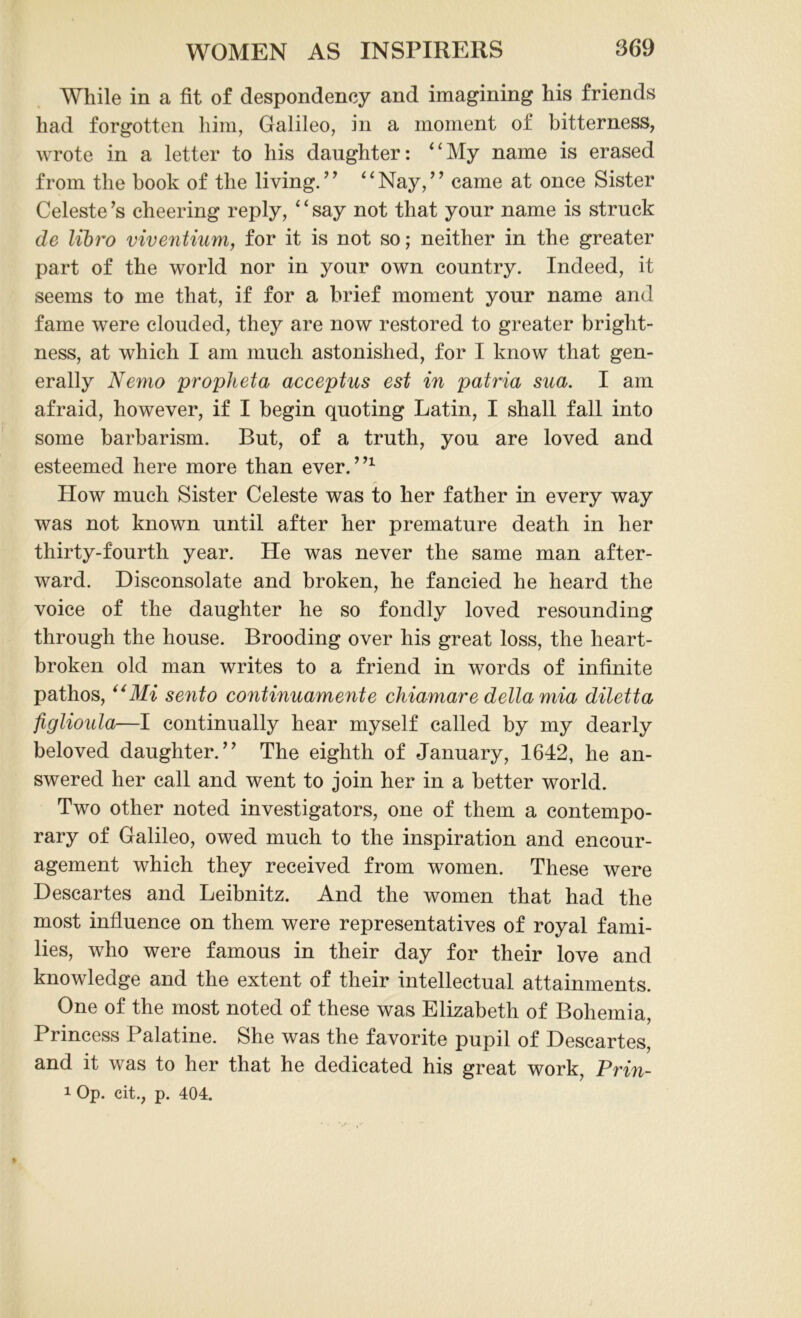 While in a fit of despondency and imagining his friends had forgotten him, Galileo, in a moment of bitterness, wrote in a letter to his daughter: 4‘My name is erased from the book of the living. ’9 “ Nay, ’ ’ came at once Sister Celeste ’s cheering reply, ‘ ‘ say not that your name is struck de libro viventium, for it is not so; neither in the greater part of the world nor in your own country. Indeed, it seems to me that, if for a brief moment your name and fame were clouded, they are now restored to greater bright- ness, at which I am much astonished, for I know that gen- erally Nemo propheta acceptus est in patria sua. I am afraid, however, if I begin quoting Latin, I shall fall into some barbarism. But, of a truth, you are loved and esteemed here more than ever. ”1 How much Sister Celeste was to her father in every way was not known until after her premature death in her thirty-fourth year. He was never the same man after- ward. Disconsolate and broken, he fancied he heard the voice of the daughter he so fondly loved resounding through the house. Brooding over his great loss, the heart- broken old man writes to a friend in words of infinite pathos, “Mi sento continuamente chiamare della mia diletta figlionla—I continually hear myself called by my dearly beloved daughter. ” The eighth of January, 1642, he an- swered her call and went to join her in a better world. Two other noted investigators, one of them a contempo- rary of Galileo, owed much to the inspiration and encour- agement which they received from women. These were Descartes and Leibnitz. And the women that had the most influence on them were representatives of royal fami- lies, who were famous in their day for their love and knowledge and the extent of their intellectual attainments. One of the most noted of these was Elizabeth of Bohemia, Princess Palatine. She was the favorite pupil of Descartes, and it was to her that he dedicated his great work, Prin- 1 Op. cit., p. 404.