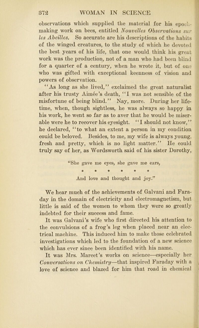 observations which supplied the material for his epoch- making work on bees, entitled Nouvelles Observations sur les Abeilles. So accurate are his descriptions of the habits of the winged creatures, to the study of which he devoted the best years of his life, that one would think his great work was the production, not of a man who had been blind for a quarter of a century, when he wrote it, but of one who was gifted with exceptional keenness of vision and powers of observation. “As long as she lived,” exclaimed the great naturalist after his trusty Aimee’s death, “I was not sensible of the misfortune of being blind.” Nay, more. During her life- time, when, though sightless, he was always so happy in his work, he went so far as to aver that he would be miser- able were he to recover his eyesight. 4 ‘ I should not know, ’7 he declared, “to what an extent a person in my condition could be beloved. Besides, to me, my wife is always young, fresh and pretty, which is no light matter.” He could truly say of her, as Wordsworth said of his sister Dorothy, “She gave me eyes, she gave me ears, ****** And love and thought and joy.’7 We hear much of the achievements of Galvani and Fara- day in the domain of electricity and electromagnetism, but little is said of the women to whom they were so greatly indebted for their success and fame. It was Galvani’s wife who first directed his attention to the convulsions of a frog’s leg when placed near an elec- trical machine. This induced him to make those celebrated investigations which led to the foundation of a new science which has ever since been identified with his name. It was Mrs. Marcet’s works on science—especially her Conversations on Chemistry—that inspired Faraday with a love of science and blazed for him that road in chemical