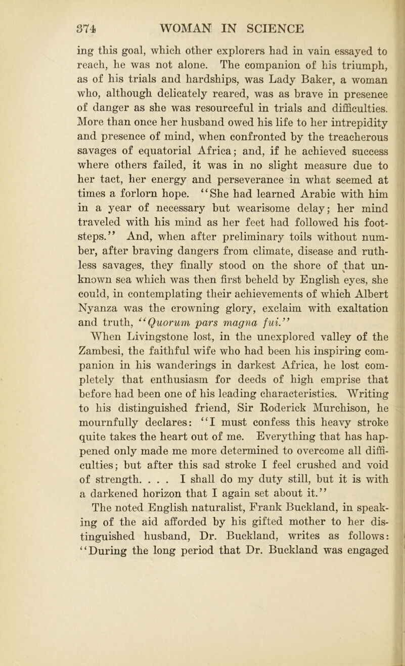 ing this goal, which other explorers had in vain essayed to reach, he was not alone. The companion of his triumph, as of his trials and hardships, was Lady Baker, a woman who, although delicately reared, was as brave in presence of danger as she was resourceful in trials and difficulties. More than once her husband owed his life to her intrepidity and presence of mind, when confronted by the treacherous savages of equatorial Africa; and, if he achieved success where others failed, it was in no slight measure due to her tact, her energy and perseverance in what seemed at times a forlorn hope. 4 4 She had learned Arabic with him in a year of necessary but wearisome delay; her mind traveled with his mind as her feet had followed his foot- steps.’’ And, when after preliminary toils without num- ber, after braving dangers from climate, disease and ruth- less savages, they finally stood on the shore of that un- known sea which was then first beheld by English eyes, she could, in contemplating their achievements of which Albert Nyanza was the crowning glory, exclaim with exaltation and truth, “Quorum pars magna fui.” When Livingstone lost, in the unexplored valley of the Zambesi, the faithful wife who had been his inspiring com- panion in his wanderings in darkest Africa, he lost com- pletely that enthusiasm for deeds of high emprise that before had been one of his leading characteristics. Writing to his distinguished friend, Sir Roderick Murchison, he mournfully declares: 44I must confess this heavy stroke quite takes the heart out of me. Everything that has hap- pened only made me more determined to overcome all diffi- culties; but after this sad stroke I feel crushed and void of strength. ... I shall do my duty still, but it is with a darkened horizon that I again set about it.” The noted English naturalist, Frank Buckland, in speak- ing of the aid afforded by his gifted mother to her dis- tinguished husband, Dr. Buckland, writes as follows: 4 4 During the long period that Dr. Buckland was engaged