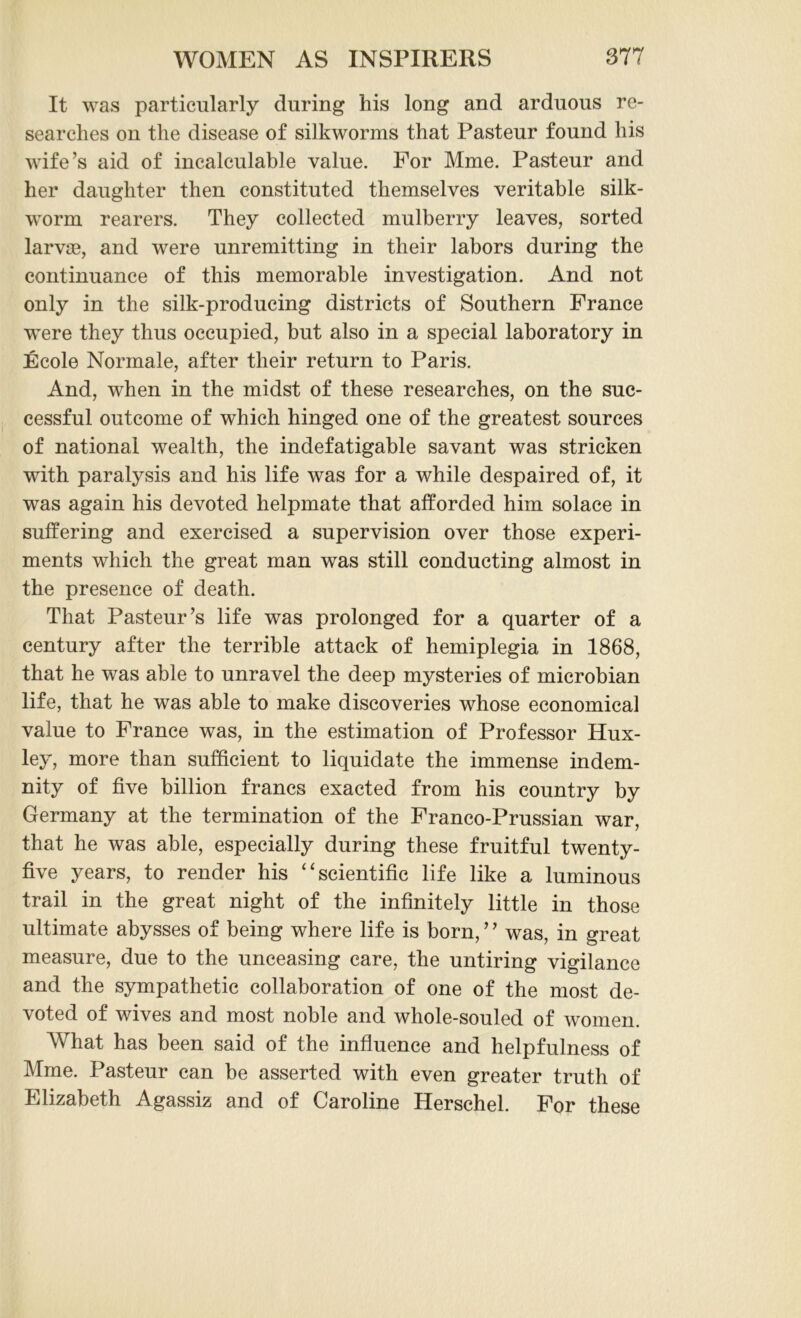 It was particularly during his long and arduous re- searches on the disease of silkworms that Pasteur found his wife’s aid of incalculable value. For Mme. Pasteur and her daughter then constituted themselves veritable silk- worm rearers. They collected mulberry leaves, sorted larvae, and were unremitting in their labors during the continuance of this memorable investigation. And not only in the silk-producing districts of Southern France were they thus occupied, but also in a special laboratory in Ecole Normale, after their return to Paris. And, when in the midst of these researches, on the suc- cessful outcome of which hinged one of the greatest sources of national wealth, the indefatigable savant was stricken with paralysis and his life was for a while despaired of, it was again his devoted helpmate that afforded him solace in suffering and exercised a supervision over those experi- ments which the great man was still conducting almost in the presence of death. That Pasteur’s life was prolonged for a quarter of a century after the terrible attack of hemiplegia in 1868, that he was able to unravel the deep mysteries of microbian life, that he was able to make discoveries whose economical value to France was, in the estimation of Professor Hux- ley, more than sufficient to liquidate the immense indem- nity of five billion francs exacted from his country by Germany at the termination of the Franco-Prussian war, that he was able, especially during these fruitful twenty- five years, to render his “scientific life like a luminous trail in the great night of the infinitely little in those ultimate abysses of being where life is born, ’ ’ was, in great measure, due to the unceasing care, the untiring vigilance and the sympathetic collaboration of one of the most de- voted of wives and most noble and whole-souled of women. What has been said of the influence and helpfulness of Mme. Pasteur can be asserted with even greater truth of Elizabeth Agassiz and of Caroline Herschel. For these