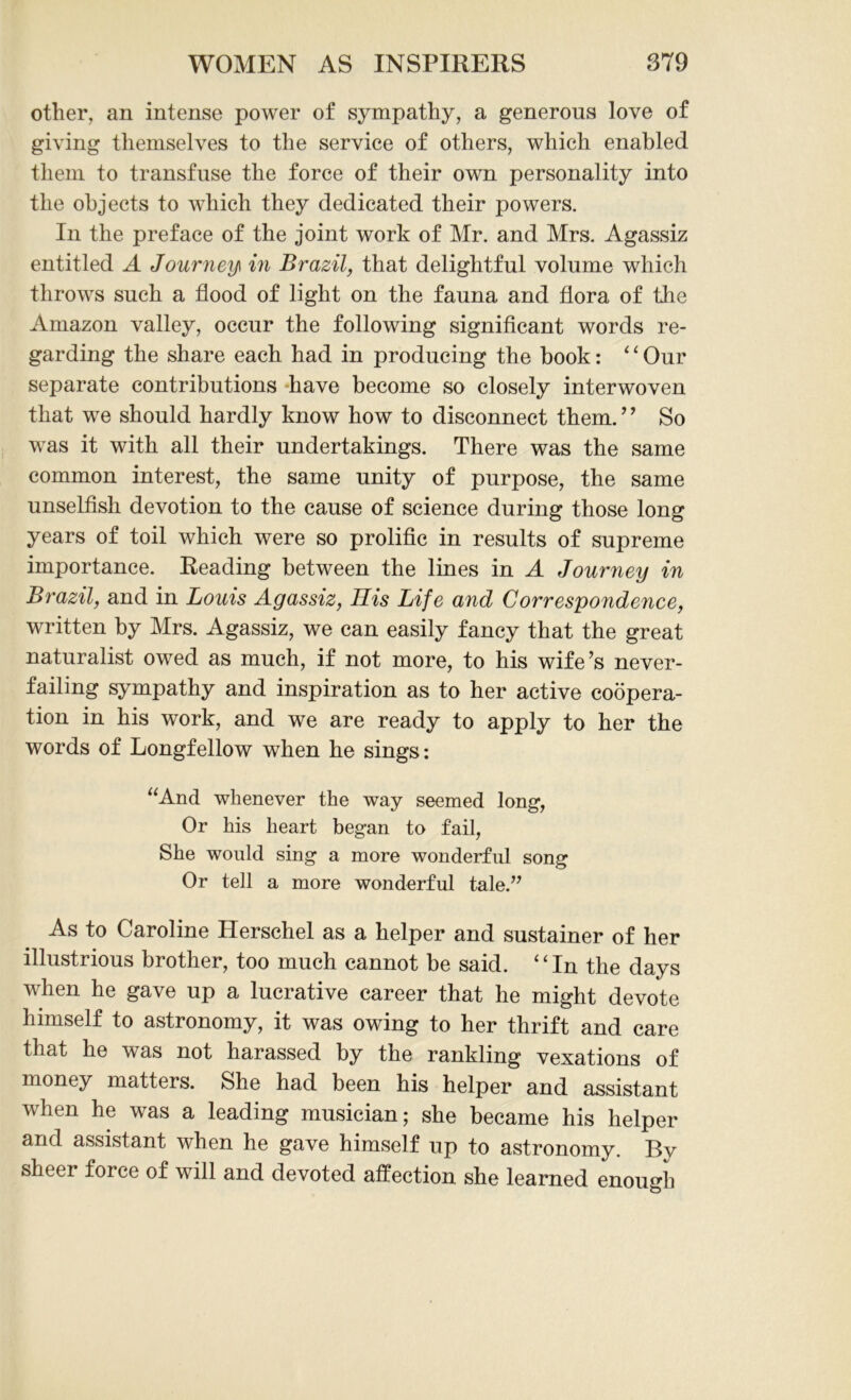 other, an intense power of sympathy, a generous love of giving themselves to the service of others, which enabled them to transfuse the force of their own personality into the objects to which they dedicated their powers. In the preface of the joint work of Mr. and Mrs. Agassiz entitled A Journey in Brazil, that delightful volume which throws such a flood of light on the fauna and flora of the Amazon valley, occur the following significant words re- garding the share each had in producing the book: ‘ ‘ Our separate contributions have become so closely interwoven that we should hardly know how to disconnect them.9 ’ So was it with all their undertakings. There was the same common interest, the same unity of purpose, the same unselfish devotion to the cause of science during those long years of toil which were so prolific in results of supreme importance. Reading between the lines in A Journey in Brazil, and in Louis Agassiz, His Life and Correspondence, written by Mrs. Agassiz, we can easily fancy that the great naturalist owed as much, if not more, to his wife’s never- failing sympathy and inspiration as to her active coopera- tion in his work, and we are ready to apply to her the words of Longfellow when he sings: “And whenever the way seemed long, Or his heart began to fail, She would sing a more wonderful song Or tell a more wonderful tale.” As to Caroline Herschel as a helper and sustainer of her illustrious brother, too much cannot be said. “In the days when he gave up a lucrative career that he might devote himself to astronomy, it was owing to her thrift and care that he was not harassed by the rankling vexations of money matters. She had been his helper and assistant when he was a leading musician; she became his helper and assistant when he gave himself up to astronomy. By sheer force of will and devoted affection she learned enough