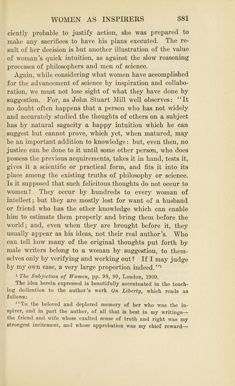 ciently probable to justify action, she was prepared to make any sacrifices to have his plans executed. The re- sult of her decision is but another illustration of the value of woman’s quick intuition, as against the slow reasoning processes of philosophers and men of science. Again, while considering what women have accomplished for the advancement of science by inspiration and collabo- ration, we must not lose sight of what they have done by suggestion. For, as John Stuart Mill well observes: “It no doubt often happens that a person who has not widely and accurately studied the thoughts of others on a subject has by natural sagacity a happy intuition which he can suggest but cannot prove, which yet, when matured, may be an important addition to knowledge: but, even then, no justice can be done to it until some other person, who does possess the previous acquirements, takes it in hand, tests it, gives it a scientific or practical form, and fits it into its place among the existing truths of philosophy or science. Is it supposed that such felicitous thoughts do not occur to women? They occur by hundreds to every woman of intellect; but they are mostly lost for want of a husband or friend who has the other knowledge which can enable him to estimate them properly and bring them before the world; and, even when they are brought before it, they usually appear as his ideas, not their real author’s. Who can tell how many of the original thoughts put forth by male writers belong to a woman by suggestion, to them- selves only by verifying and working out ? If I may judge by my own case, a very large proportion indeed. ’n 1 The Subjection of Women, pp. 98, 99, London, 1909. The idea herein expressed is beautifully accentuated in the touch- ing dedication to the author’s work On Liberty, which reads as follows: “To the beloved and deplored memory of her who was the in- spirer, and in part the author, of all that is best in my writings— the friend and wife whose exalted sense of truth and right was my strongest incitement, and whose approbation was my chief reward—