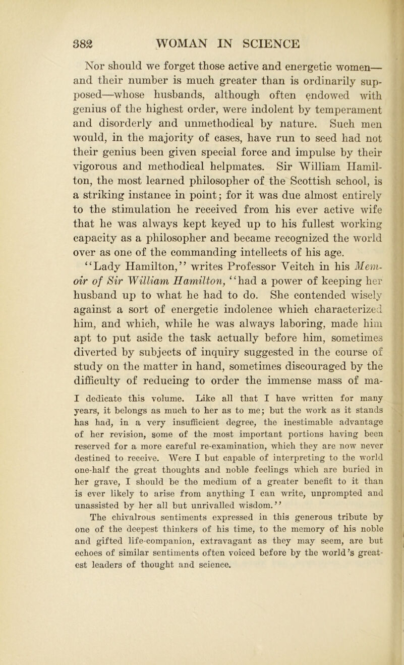Nor should we forget those active and energetic women— and their number is much greater than is ordinarily sup- posed—whose husbands, although often endowed with genius of the highest order, were indolent by temperament and disorderly and unmethodical by nature. Such men would, in the majority of cases, have run to seed had not their genius been given special force and impulse by their vigorous and methodical helpmates. Sir William Hamil- ton, the most learned philosopher of the Scottish school, is a striking instance in point; for it was due almost entirely to the stimulation he received from his ever active wife that he was always kept keyed up to his fullest working capacity as a philosopher and became recognized the world over as one of the commanding intellects of his age. “Lady Hamilton,” writes Professor Yeitch in his Mem- oir of Sir William Hamilton, “had a power of keeping her husband up to what he had to do. She contended wisely against a sort of energetic indolence which characterized him, and which, while he was always laboring, made him apt to put aside the task actually before him, sometimes diverted by subjects of inquiry suggested in the course of study on the matter in hand, sometimes discouraged by the difficulty of reducing to order the immense mass of ma- I dedicate this volume. Like all that I have written for many years, it belongs as much, to her as to me; but the work as it stands has had, in a very insufficient degree, the inestimable advantage of her revision, some of the most important portions having been reserved for a more careful re-examination, which they are now never destined to receive. Were I but capable of interpreting to the world one-half the great thoughts and noble feelings which are buried in her grave, I should be the medium of a greater benefit to it than is ever likely to arise from anything I can write, unprompted and unassisted by her all but unrivalled wisdom. ” The chivalrous sentiments expressed in this generous tribute by one of the deepest thinkers of his time, to the memory of his noble and gifted life-companion, extravagant as they may seem, are but echoes of similar sentiments often voiced before by the world’s great- est leaders of thought and science.