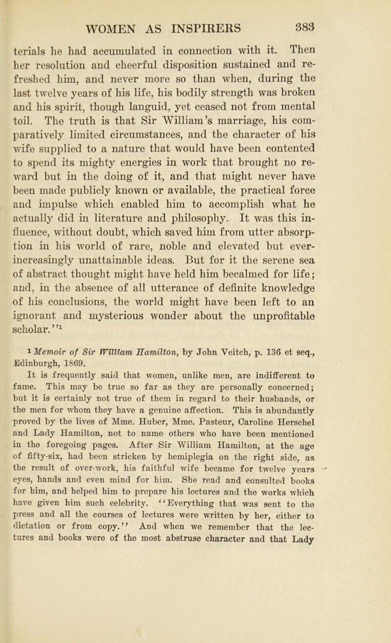 terials he had accumulated in connection with it. Then her resolution and cheerful disposition sustained and re- freshed him, and never more so than when, during the last twelve years of his life, his bodily strength was broken and his spirit, though languid, yet ceased not from mental toil. The truth is that Sir William’s marriage, his com- paratively limited circumstances, and the character of his wife supplied to a nature that would have been contented to spend its mighty energies in work that brought no re- ward but in the doing of it, and that might never have been made publicly known or available, the practical force and impulse which enabled him to accomplish what he actually did in literature and philosophy. It was this in- fluence, without doubt, which saved him from utter absorp- tion in his world of rare, noble and elevated but ever- increasingly unattainable ideas. But for it the serene sea of abstract thought might have held him becalmed for life; and, in the absence of all utterance of definite knowledge of his conclusions, the world might have been left to an ignorant and mysterious wonder about the unprofitable scholar. ’n 1 Memoir of Sir William Hamilton, by John Veitch, p. 136 et seq., .Edinburgh, 1869. It is frequently said that women, unlike men, are indifferent to fame. This may be true so far as they are personally concerned; but it is certainly not true of them in regard to their husbands, or the men for whom they have a genuine affection. This is abundantly proved by the lives of Mme. Huber, Mme. Pasteur, Caroline Herschel and Lady Hamilton, not to name others who have been mentioned in the foregoing pages. After Sir William Hamilton, at the age of fifty-six, had been stricken by hemiplegia on the right side, as the result of over-work, his faithful wife became for twelve years eyes, hands and even mind for him. She read and consulted books for him, and helped him to prepare his lectures and the works which have given him such celebrity. “Everything that was sent to the press and all the courses of lectures were written by her, either to dictation or from copy.” And when we remember that the lec- tures and books were of the most abstruse character and that Lady