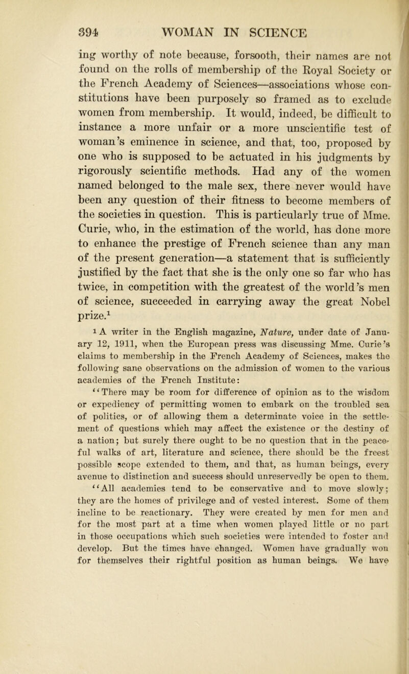 ing worthy of note because, forsooth, their names are not found on the rolls of membership of the Royal Society or the French Academy of Sciences—associations whose con- stitutions have been purposely so framed as to exclude women from membership. It would, indeed, be difficult to instance a more unfair or a more unscientific test of woman’s eminence in science, and that, too, proposed by one who is supposed to be actuated in his judgments by rigorously scientific methods. Had any of the women named belonged to the male sex, there never would have been any question of their fitness to become members of the societies in question. This is particularly true of Mme. Curie, who, in the estimation of the world, has done more to enhance the prestige of French science than any man of the present generation—a statement that is sufficiently justified by the fact that she is the only one so far who has twice, in competition with the greatest of the world’s men of science, succeeded in carrying away the great Nobel prize.1 i A writer in the English magazine, Nature, under date of Janu- ary 12, 1911, when the European press was discussing Mme. Curie’s claims to membership in the French Academy of Sciences, makes the following sane observations on the admission of women to the various academies of the French Institute: 1 ‘ There may be room for difference of opinion as to the wisdom or expediency of permitting women to embark on the troubled sea of politics, or of allowing them a determinate voice in the settle- ment of questions which may affect the existence or the destiny of a nation; but surely there ought to be no question that in the peace- ful walks of art, literature and science, there should be the freest possible scope extended to them, and that, as human beings, every avenue to distinction and success should unreservedly be open to them. ‘1 All academies tend to be conservative and to move slowly; they are the homes of privilege and of vested interest. Some of them incline to be reactionary. They were created by men for men and for the most part at a time when women played little or no part in those occupations which such societies were intended to foster and develop. But the times have changed. Women have gradually won for themselves their rightful position as human beings. We have