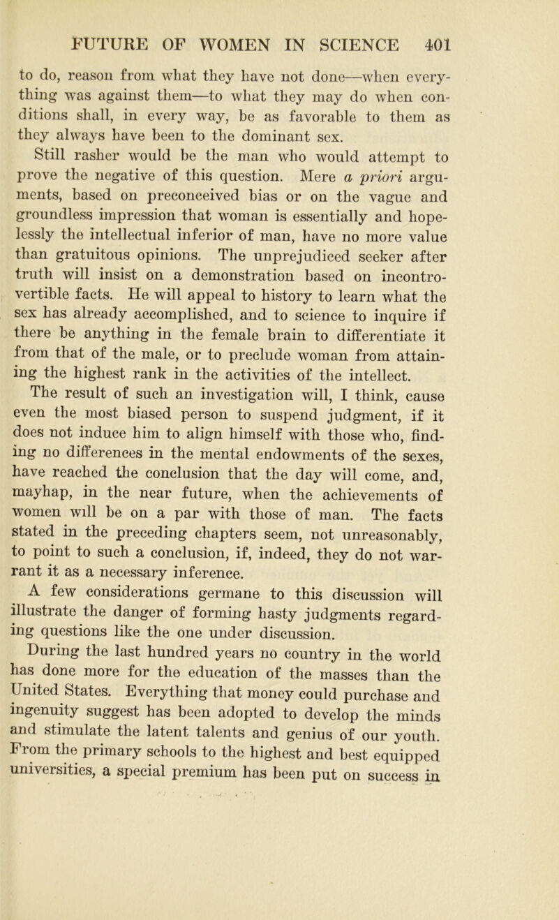 to do, reason from wliat they have not done—when every- thing was against them—to what they may do when con- ditions shall, in every way, be as favorable to them as they always have been to the dominant sex. Still rasher would be the man who would attempt to prove the negative of this question. Mere & 'priori argu- ments, based on preconceived bias or on the vague and groundless impression that woman is essentially and hope- lessly the intellectual inferior of man, have no more value than gratuitous opinions. The unprejudiced seeker after truth will insist on a demonstration based on incontro- vertible facts. He will appeal to history to learn what the sex has already accomplished, and to science to inquire if there be anything in the female brain to differentiate it from that of the male, or to preclude woman from attain- ing the highest rank in the activities of the intellect. The result of such an investigation will, I think, cause even the most biased person to suspend judgment, if it does not induce him to align himself with those who, find- ing no differences in the mental endowments of the sexes, have reached the conclusion that the day will come, and, mayhap, in the near future, when the achievements of women will be on a par with those of man. The facts stated in the preceding chapters seem, not unreasonably, to point to such a conclusion, if, indeed, they do not war- rant it as a necessary inference. A few considerations germane to this discussion will illustrate the danger of forming hasty judgments regard- ing questions like the one under discussion. During the last hundred years no country in the world has done more for the education of the masses than the United States. Everything that money could purchase and ingenuity suggest has been adopted to develop the minds and stimulate the latent talents and genius of our youth. From the primary schools to the highest and best equipped universities, a special premium has been put on success in