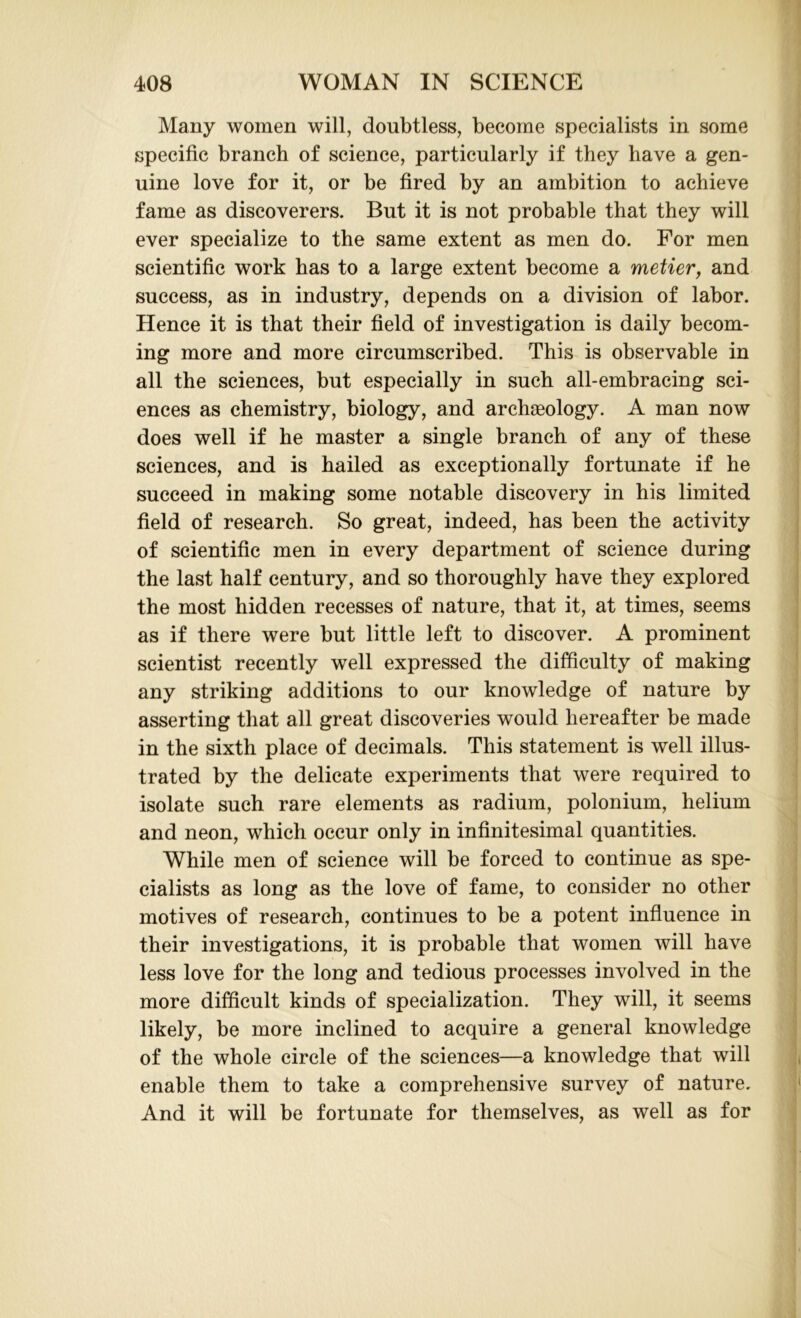 Many women will, doubtless, become specialists in some specific branch of science, particularly if they have a gen- uine love for it, or be fired by an ambition to achieve fame as discoverers. But it is not probable that they will ever specialize to the same extent as men do. For men scientific work has to a large extent become a metier, and success, as in industry, depends on a division of labor. Hence it is that their field of investigation is daily becom- ing more and more circumscribed. This is observable in all the sciences, but especially in such all-embracing sci- ences as chemistry, biology, and archaeology. A man now does well if he master a single branch of any of these sciences, and is hailed as exceptionally fortunate if he succeed in making some notable discovery in his limited field of research. So great, indeed, has been the activity of scientific men in every department of science during the last half century, and so thoroughly have they explored the most hidden recesses of nature, that it, at times, seems as if there were but little left to discover. A prominent scientist recently well expressed the difficulty of making any striking additions to our knowledge of nature by asserting that all great discoveries would hereafter be made in the sixth place of decimals. This statement is well illus- trated by the delicate experiments that were required to isolate such rare elements as radium, polonium, helium and neon, which occur only in infinitesimal quantities. While men of science will be forced to continue as spe- cialists as long as the love of fame, to consider no other motives of research, continues to be a potent influence in their investigations, it is probable that women will have less love for the long and tedious processes involved in the more difficult kinds of specialization. They will, it seems likely, be more inclined to acquire a general knowledge of the whole circle of the sciences—a knowledge that will enable them to take a comprehensive survey of nature. And it will be fortunate for themselves, as well as for