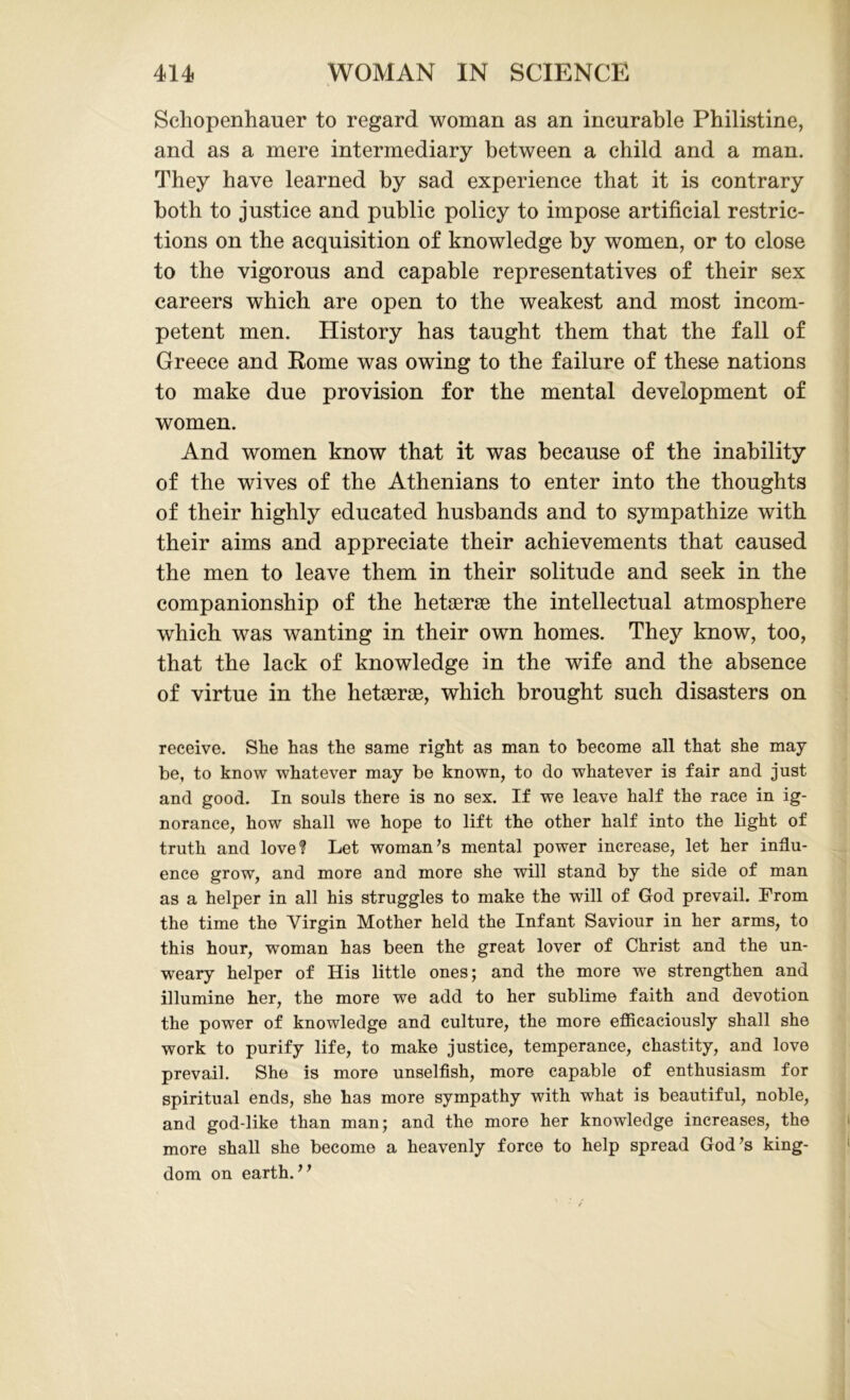Schopenhauer to regard woman as an incurable Philistine, and as a mere intermediary between a child and a man. They have learned by sad experience that it is contrary both to justice and public policy to impose artificial restric- tions on the acquisition of knowledge by women, or to close to the vigorous and capable representatives of their sex careers which are open to the weakest and most incom- petent men. History has taught them that the fall of Greece and Rome was owing to the failure of these nations to make due provision for the mental development of women. And women know that it was because of the inability of the wives of the Athenians to enter into the thoughts of their highly educated husbands and to sympathize with their aims and appreciate their achievements that caused the men to leave them in their solitude and seek in the companionship of the hetagrag the intellectual atmosphere which was wanting in their own homes. They know, too, that the lack of knowledge in the wife and the absence of virtue in the hetagrae, which brought such disasters on receive. She has the same right as man to become all that she may be, to know whatever may be known, to do whatever is fair and just and good. In souls there is no sex. If we leave half the race in ig- norance, how shall we hope to lift the other half into the light of truth and love? Let woman’s mental power increase, let her influ- ence grow, and more and more she will stand by the side of man as a helper in all his struggles to make the will of God prevail. From the time the Virgin Mother held the Infant Saviour in her arms, to this hour, woman has been the great lover of Christ and the un- weary helper of His little ones; and the more we strengthen and illumine her, the more we add to her sublime faith and devotion the power of knowledge and culture, the more efficaciously shall she work to purify life, to make justice, temperance, chastity, and love prevail. She is more unselfish, more capable of enthusiasm for spiritual ends, she has more sympathy with what is beautiful, noble, and god-like than man; and the more her knowledge increases, the more shall she become a heavenly force to help spread God’s king- dom on earth.”