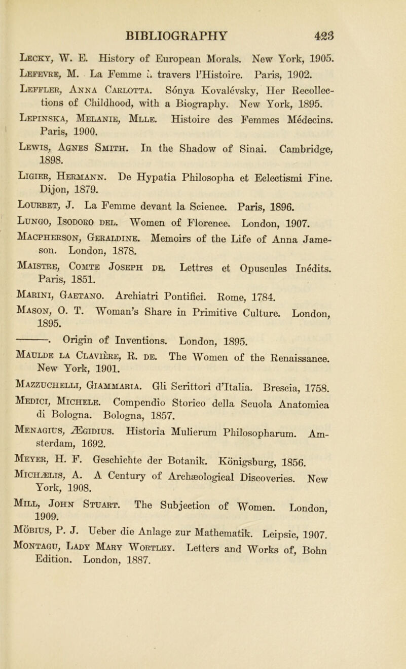 Lecky, W. E. History of European Morals. New York, 1905. Lefevre, M. La Femme L travers FHistoire. Paris, 1902. Leffler, Anna Carlotta. Sonya Kovalevsky, Her Recollec- tions of Childhood, with a Biography. New York, 1895. Lepinska, Melanie, Mlle. Histoire des Femmes Medecins. Paris, 1900. Lewis, Agnes Smith. In the Shadow of Sinai. Cambridge, 1898. Ligier, Hermann. De Hypatia Philosopha et Eclectismi Fine. Dijon, 1879. Lourbet, J. La Femme devant la Science. Paris, 1896. Lungo, Isodoro del. Women of Florence. London, 1907. Macpherson, Geraldine. Memoirs of the Life of Anna Jame- son. London, 1878. Maistre, Comte Joseph de. Lettres et Opuscules Inedits. Paris, 1851. Marini, Gaetano. Archiatri Pontifici. Rome, 1784. Mason, 0. T. Woman's Share in Primitive Culture. London, 1895. . Origin of Inventions. London, 1895. Maulde la Claviere, R. de. The WAmen of the Renaissance. New York, 1901. Mazzuchelli, Giammaria. Gli Scrittori d’ltalia. Brescia, 1758. Medici, Michele. Compendio Storico della Scuola Anatomica di Bologna. Bologna, 1857. Menagius, HCgidius. Historia Mulierum Philosopharum. Am- sterdam, 1692. Meyer, H. F. Geschichte der Botanik. Konigsburg, 1856. Migehelis, A. A Century of Archaeological Discoveries. New York, 1908. Mill, John Stuart. The Subjection of Women. London 1909. ’ Mobius, P. J. Ueber die Anlage zur Mathematik. Leipsic, 1907. Montagu, Lady Mary Wortley. Letters and Works of, Bohn Edition. London, 1887.
