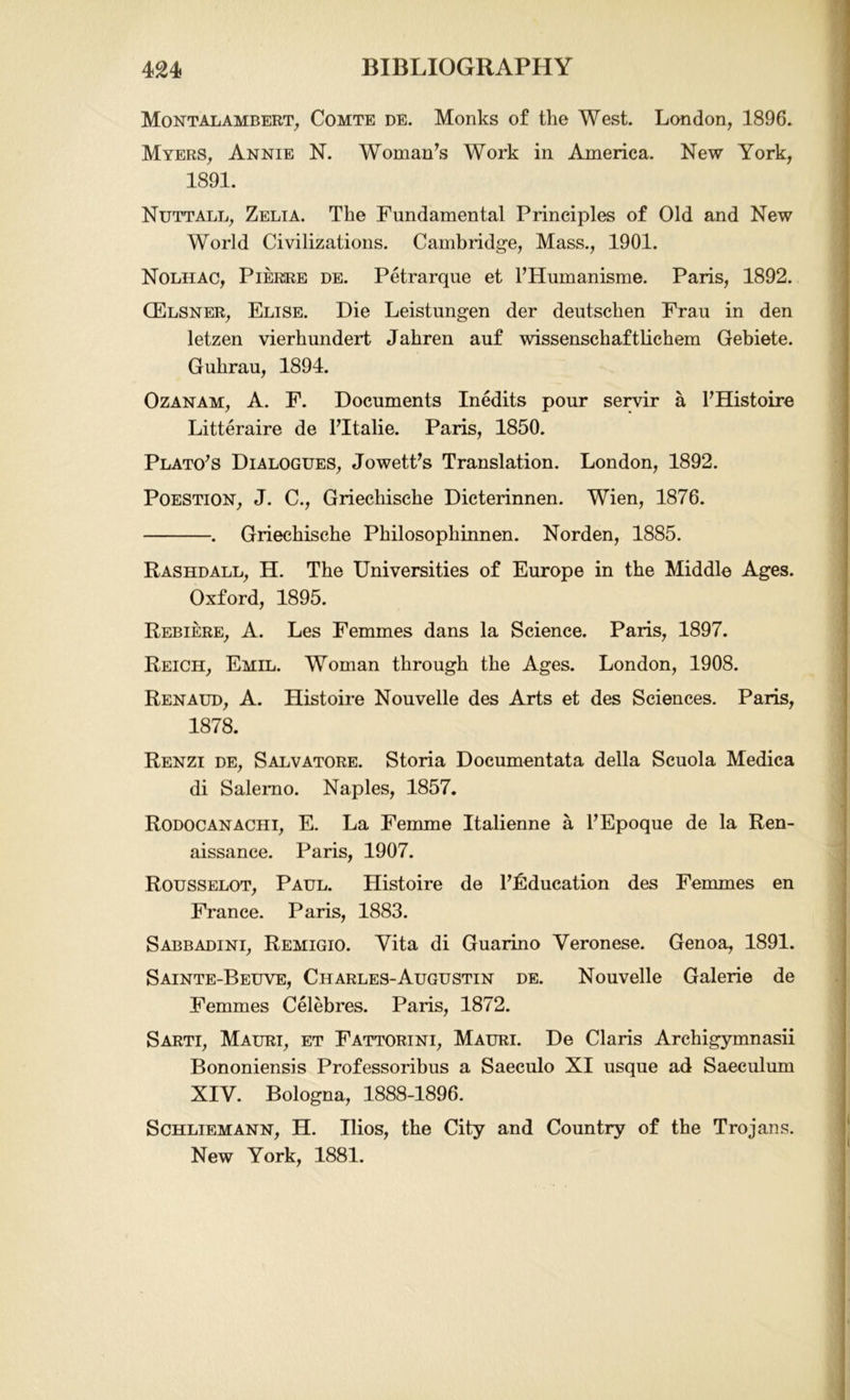 Montalambert, Comte de. Monks of the West. London, 1896. Myers, Annie N. Woman’s Work in America. New York, 1891. Nutt all, Zelia. The Fundamental Principles of Old and New World Civilizations. Cambridge, Mass., 1901. Nolhac, Piersre de. Petrarque et PHumanisme. Paris, 1892. CElsner, Elise. Die Leistungen der deutschen Frau in den letzen vierhundert Jahren auf wissenschaftlichem Gebiete. Guhrau, 1894. Ozanam, A. F. Documents Inedits pour servir a PHistoire Litteraire de PItalie. Paris, 1850. Plato’s Dialogues, Jowett’s Translation. London, 1892. Poestion, J. C., Griechische Dicterinnen. Wien, 1876. . Griechische Philosophinnen. Norden, 1885. Rashdall, H. The Universities of Europe in the Middle Ages. Oxford, 1895. Rebiere, A. Les Femmes dans la Science. Paris, 1897. Reich, Emil. Woman through the Ages. London, 1908. Renaud, A. Histoire Nouvelle des Arts et des Sciences. Paris, 1878. Renzi de, Salvatore. Storia Documentata della Scuola Medica di Salerno. Naples, 1857. Rodocanachi, E. La Femme Italienne a PEpoque de la Ren- aissance. Paris, 1907. Rousselot, Paul. Histoire de Pfiducation des Femmes en France. Paris, 1883. Sabbadini, Remigio. Vita di Guarino Veronese. Genoa, 1891. Sainte-Beuve, Charles-Augustin de. Nouvelle Galerie de Femmes Celebres. Paris, 1872. Sarti, Mauri, et Fattorini, Mauri. De Claris Archigymnasii Bononiensis Professoribus a Saeculo XI usque ad Saeculum XIV. Bologna, 1888-1896. Schliemann, H. Ilios, the City and Country of the Trojans. New York, 1881.