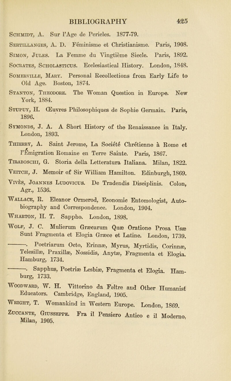 Schmidt, A. Sur FAge de Pericles. 1877-79. Sertillanges, A. D. Feminisme et Christianisme. Paris, 1908. Simon, Jules. La Femme du Vingtieme Siecle. Paris, 1892. Socrates, Scholasticus. Ecclesiastical History. London, 1848. Somerville, Mary. Personal Recollections from Early Life to Old Age. Boston, 1874. Stanton, Theodore. The Woman Question in Europe. Hew York, 1884. Stupuy, H. CEuvres Philosopkiques de Sophie Germain. Paris, 1896. Symonds, J. A. A Short History of the Renaissance in Italy. London, 1893. Thierry, A. Saint Jerome, La Societe Chretienne a Rome et 0 FEmigration Romaine en Terre Sainte. Paris, 1867. Tiraboschi, G. Storia della Letteratura Italiana. Milan, 1822. Veitch, J. Memoir of Sir William Hamilton. Edinburgh, 1869. Vives, Joannes Ludovicus. De Tradendis Disoiplinis. Colon, Agr., 1536. Wallace, R. Eleanor Ormerod, Economic Entomologist, Auto- biography and Correspondence. London, 1904. Wharton, H. T. Sappho. London, 1898. Wolf, J. C. Mulierum Graecarum Quae Oratione Prosa Usae Sunt Fragmenta et Elogia Graece et Latine. London, 1739. . Poetriarum Octo, Erinnas, Myrus, Myrtidis, Corinnae, TelesillaB, Praxillae, Nossidis, Anytae, Fragmenta et Elogia. Hamburg, 1734. . Sapphus, Poetriae Lesbiae, Fragmenta et Elogia. Ham- burg, 1733. Woodward, W. H. Vittorino da Feltre and Other Humanist Educators. Cambridge, England, 1905. Wright, T. Womankind in Western Europe. London, 1869. Zuccante, Giusseppe. Fra il Pensiero Antico e il Moderno Milan, 1905.