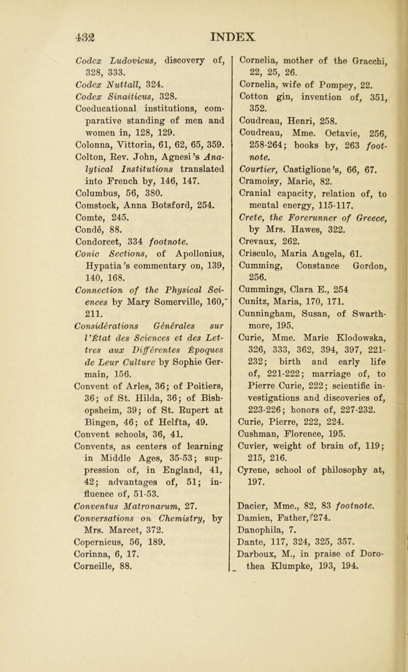 Codex Ludovicus, discovery of, 328, 333. Codex Nuttall, 324. Codex Sinaiticus, 328. Coeducational institutions, com- parative standing of men and women in, 128, 129. Colonna, Vittoria, 61, 62, 65, 359. Colton, Rev. John, Agnesi’s Ana- lytical Institutions translated into French by, 146, 147. Columbus, 56, 380. Comstock, Anna Botsford, 254. Comte, 245. Conde, 88. Condorcet, 334 footnote. Conic Sections, of Apollonius, Hypatia’s commentary on, 139, 140, 168. Connection of the Physical Sci- ences by Mary Somerville, 160,' 211. Considerations Generales sur I’Ptat des Sciences et des Let- tres aux Differentes Fpoques de Leur Culture by Sophie Ger- main, 156. Convent of Arles, 36; of Poitiers, 36; of St. Hilda, 36; of Bish- opsheim, 39; of St. Rupert at Bingen, 46; of Helfta, 49. Convent schools, 36, 41. Convents, as centers of learning in Middle Ages, 35-53; sup- pression of, in England, 41, 42; advantages of, 51; in- fluence of, 51-53. Conventus Matronarum, 27. Conversations on Chemistry, by Mrs. Marcet, 372. Copernicus, 56, 189. Corinna, 6, 17. Corneille, 88. Cornelia, mother of the Gracchi, 22, 25, 26. Cornelia, wife of Pompey, 22. Cotton gin, invention of, 351, 352. Coudreau, Henri, 258. Coudreau, Mme. Octavie, 256, 258-264; books by, 263 foot- note. Courtier, Castiglione’s, 66, 67. Cramoisy, Marie, 82. Cranial capacity, relation of, to mental energy, 115-117. Crete, the Forerunner of Greece, by Mrs. Hawes, 322. Crevaux, 262. Crisculo, Maria Angela, 61. Cumming, Constance Gordon, 256. Cummings, Clara E., 254 Cunitz, Maria, 170, 171. Cunningham, Susan, of Swarth- more, 195. Curie, Mme. Marie Klodowska, 326, 333, 362, 394, 397, 221- 232; birth and early life of, 221-222; marriage of, to Pierre Curie, 222; scientific in- vestigations and discoveries of, 223-226; honors of, 227-232. Curie, Pierre, 222, 224. Cushman, Florence, 195. Cuvier, weight of brain of, 119; 215, 216. Cyrene, school of philosophy at, 197. Dacier, Mme., 82, 83 footnote. Damien, Father, 274. Danophila, 7. Dante, 117, 324, 325, 357. Darboux, M., in praise of Doro- thea Klumpke, 193, 194.