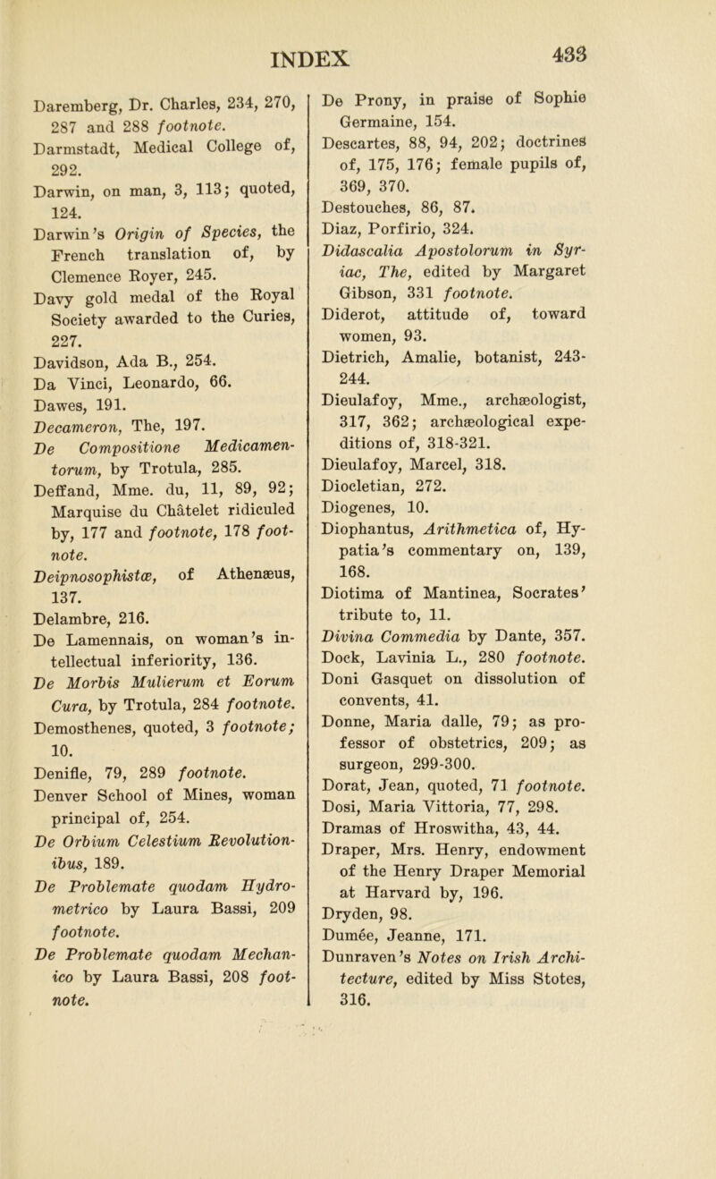 Daremberg, Dr. Charles, 234, 270, 287 and 288 footnote. Darmstadt, Medical College of, 292. Darwin, on man, 3, 113; quoted, 124. Darwin’s Origin of Species, the French translation of, by Clemence Royer, 245. Davy gold medal of the Royal Society awarded to the Curies, 227. Davidson, Ada B., 254. Da Yinci, Leonardo, 66. Dawes, 191. Decameron, The, 197. De Compositions Medicamen- torum, by Trotula, 285. Deffand, Mme. du, 11, 89, 92; Marquise du Chatelet ridiculed by, 177 and footnote, 178 foot- note. Deipnosophistoe, of Athenaeus, 137. Delambre, 216. De Lamennais, on woman’s in- tellectual inferiority, 136. De Mortis Mulierum et Eorum Cura, by Trotula, 284 footnote. Demosthenes, quoted, 3 footnote; 10. Denifle, 79, 289 footnote. Denver School of Mines, woman principal of, 254. De Orbium Celestium devolution- ibus, 189. De Problemate quodam Hydro- metrico by Laura Bassi, 209 footnote. De Problemate quodam Mechan- ico by Laura Bassi, 208 foot- note. De Prony, in praise of Sophie Germaine, 154. Descartes, 88, 94, 202; doctrines of, 175, 176; female pupils of, 369, 370. Destouches, 86, 87. Diaz, Porfirio, 324. Didascalia Apostolorum in Syr- iac, The, edited by Margaret Gibson, 331 footnote. Diderot, attitude of, toward women, 93. Dietrich, Amalie, botanist, 243- 244. Dieulafoy, Mme., archaeologist, 317, 362; archaeological expe- ditions of, 318-321. Dieulafoy, Marcel, 318. Diocletian, 272. Diogenes, 10. Diophantus, Arithmetica of, Hy- patia’s commentary on, 139, 168. Diotima of Mantinea, Socrates’ tribute to, 11. Divina Commedia by Dante, 357. Dock, Lavinia L., 280 footnote. Doni Gasquet on dissolution of convents, 41. Donne, Maria dalle, 79; as pro- fessor of obstetrics, 209; as surgeon, 299-300. Dorat, Jean, quoted, 71 footnote. Dosi, Maria Yittoria, 77, 298. Dramas of Hroswitha, 43, 44. Draper, Mrs. Henry, endowment of the Henry Draper Memorial at Harvard by, 196. Dryden, 98. Dumee, Jeanne, 171. Dunraven’s Notes on Irish Archi- tecture, edited by Miss Stotes, 316.