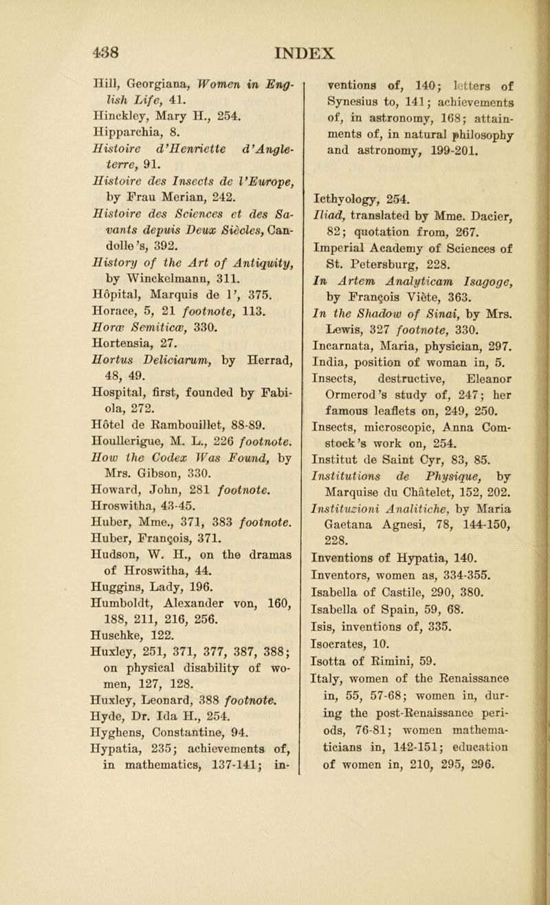 Hill, Georgiana, Women in Eng- lish Life, 41. Hinckley, Mary H., 254. Hipparchia, 8. Histoire d’Henriette d’Angle- terre, 91. Histoire des Insects de l’Europe, by Frau Merian, 242. Histoire des Sciences et des Sa- vants depuis Deux Siecles, Can- dolle ’s, 392. History of the Art of Antiquity, by Winckelmann, 311. Hopital, Marquis de V, 375. Horace, 5, 21 footnote, 113. Horce Semiticce, 330. Hortensia, 27. Hortus Deliciarum, by Herrad, 48, 49. Hospital, first, founded by Fabi- ola, 272. Hotel de Rambouillet, 88-89. Houllerigue, M. L., 226 footnote. How the Codex Was Found, by Mrs. Gibson, 330. Howard, John, 281 footnote. Hroswitha, 43-45. Huber, Mme., 371, 383 footnote. Huber, Francois, 371. Hudson, W. H., on the dramas of Hroswitha, 44. Huggins, Lady, 196. Humboldt, Alexander von, 160, 188, 211, 216, 256. Huschke, 122. Huxley, 251, 371, 377, 387, 388; on physical disability of wo- men, 127, 128. Huxley, Leonard, 388 footnote. Hyde, Dr. Ida H., 254. Hyghens, Constantine, 94. Hypatia, 235; achievements of, in mathematics, 137-141; in- ventions of, 140; letters of Synesius to, 141; achievements of, in astronomy, 168; attain- ments of, in natural philosophy and astronomy, 199-201. Icthvology, 254. Iliad, translated by Mme. Dacier, 82; quotation from, 267. Imperial Academy of Sciences of St. Petersburg, 228. In Artem Analyticam Isagoge, by Francois Viete, 363. In the Shadow of Sinai, by Mrs. Lewis, 327 footnote, 330. Incarnata, Maria, physician, 297. India, position of woman in, 5. Insects, destructive, Eleanor Ormerod’s study of, 247; her famous leaflets on, 249, 250. Insects, microscopic, Anna Com- stock’s work on, 254. Institut de Saint Cyr, 83, 85. Institutions de Physique, by Marquise du Chatelet, 152, 202. Instituzioni Analitiche, by Maria Gaetana Agnesi, 78, 144-150, 228. Inventions of Hypatia, 140. Inventors, women as, 334-355. Isabella of Castile, 290, 380. Isabella of Spain, 59, 68. Isis, inventions of, 335. Isocrates, 10. Isotta of Rimini, 59. Italy, women of the Renaissance in, 55, 57-68; women in, dur- ing the post-Renaissance peri- ods, 76-81; women mathema- ticians in, 142-151; education of women in, 210, 295, 296.