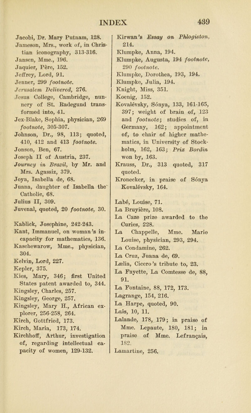 Jacobi, Dr. Mary Putnam, 128. Jameson, Mrs., work of, in Chris- tian iconography, 313-316. Jansen, Mme., 196. Jaquier, Pere, 152. Jeffrey, Lord, 91. Jenner, 299 footnote. Jerusalem Delivered, 276. Jesus College, Cambridge, nun- nery of St. Radegund trans- formed into, 41. Jex-Blake, Sophia, physician, 269 footnote, 305-307. Johnson, Dr., 98, 113; quoted, 410, 412 and 413 footnote. Jonson, Ben, 67. Joseph II of Austria, 237. Journey in Brazil, by Mr. and Mrs. Agassiz, 379. Joya, Isabella de, 68. Juana, daughter of Isabella the' Catholic, 68. Julius II, 309. Juvenal, quoted, 20 footnote, 30. Kablick, Josephine, 242-243. Kant, Immanuel, on woman’s in- capacity for mathematics, 136. Kaschewarow, Mme., physician, 304. Kelvin, Lord, 227. Kepler, 375. Kies, Mary, 346; first United States patent awarded to, 344. Kingsley, Charles, 257. Kingsley, George, 257. Kingsley, Mary H., African ex- plorer, 256-258, 264. Kirch, Gottfried, 173. Kirch, Maria, 173, 174. Kirchhoff, Arthur, investigation of, regarding intellectual ca- pacity of women, 129-132. Kirwan’s Essay on Phlogiston, 214. Klumpke, Anna, 194. Klumpke, Augusta, 194 footnote, 290 footnote. Klumpke, Dorothea, 193, 194. Klumpke, Julia, 194. Knight, Miss, 351. Koenig, 152. Kovalevsky, Sonya, 133, 161-165, 397; weight of brain of, 123 and footnote; studies of, in Germany, 162; appointment of, to chair of higher mathe- matics, in University of Stock- holm, 162, 163; Prix Bordin won by, 163. Krauss, Dr., 313 quoted, 317 quoted. Kronecker, in praise of Sonya Kovalevsky, 164. Labe, Louise, 71. La Bruyiere, 108. La Caze prize awarded to the Curies, 228. La Chappelle, Mme. Marie Louise, physician, 293, 294. La Condamine, 262. La Cruz, Juana de, 69. Lselia, Cicero’s tribute to, 23. La Fayette, La Comtesse de, 88, 91. La Fontaine, 88, 172, 173. Lagrange, 154, 216. La Harpe, quoted, 90. Lais, 10, 11. Lalande, 178, 179; in praise of Mme. Lepaute, 180, 181; in praise of Mme. Lefrangais, 182. Lamartine, 256.
