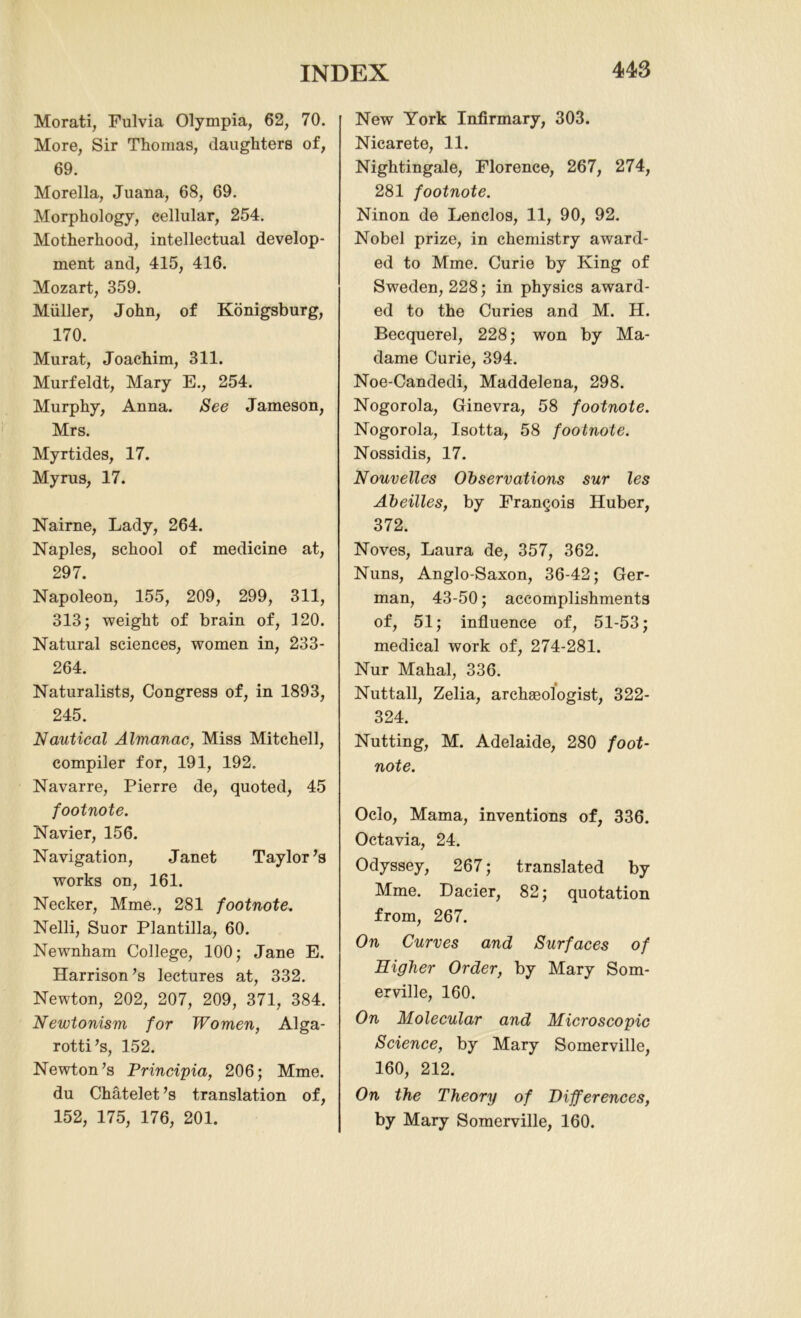 Morati, Fulvia Olympia, 62, 70. More, Sir Thomas, daughters of, 69. Morelia, Juana, 68, 69. Morphology, cellular, 254. Motherhood, intellectual develop- ment and, 415, 416. Mozart, 359. Muller, John, of Konigsburg, 170. Murat, Joachim, 311. Murfeldt, Mary E., 254. Murphy, Anna. See Jameson, Mrs. Myrtides, 17. Myrus, 17. Nairne, Lady, 264. Naples, school of medicine at, 297. Napoleon, 155, 209, 299, 311, 313; weight of brain of, 120. Natural sciences, women in, 233- 264. Naturalists, Congress of, in 1893, 245. Nautical Almanac, Miss Mitchell, compiler for, 191, 192. Navarre, Pierre de, quoted, 45 footnote. Navier, 156. Navigation, Janet Taylor’s works on, 161. Necker, Mme., 281 footnote. Nelli, Suor Plantilla, 60. Newnham College, 100; Jane E. Harrison’s lectures at, 332. Newton, 202, 207, 209, 371, 384. Newtonism for Women, Alga- rotti’s, 152. Newton’s Principia, 206; Mme. du Chatelet’s translation of, 152, 175, 176, 201. New York Infirmary, 303. Nicarete, 11. Nightingale, Florence, 267, 274, 281 footnote. Ninon de Lenclos, 11, 90, 92. Nobel prize, in chemistry award- ed to Mme. Curie by King of Sweden, 228; in physics award- ed to the Curies and M. H. Becquerel, 228; won by Ma- dame Curie, 394. Noe-Candedi, Maddelena, 298. Nogorola, Ginevra, 58 footnote. Nogorola, Isotta, 58 footnote. Nossidis, 17. Nouvelles Observations sur les Abeilles, by Francois Huber, 372. Noves, Laura de, 357, 362. Nuns, Anglo-Saxon, 36-42; Ger- man, 43-50; accomplishments of, 51; influence of, 51-53; medical work of, 274-281. Nur Mahal, 336. Nuttall, Zelia, archaeologist, 322- 324. Nutting, M. Adelaide, 280 foot- note. Ocio, Mama, inventions of, 336. Octavia, 24. Odyssey, 267; translated by Mme. Dacier, 82; quotation from, 267. On Curves and Surfaces of Higher Order, by Mary Som- erville, 160. On Molecular and Microscopic Science, by Mary Somerville, 160, 212. On the Theory of Differences, by Mary Somerville, 160.