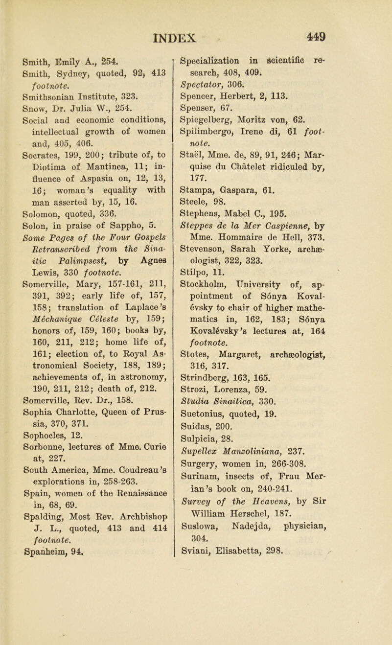 Smith, Emily A., 254. Smith, Sydney, quoted, 92> 413 footnote. Smithsonian Institute, 323i Snow, Dr. Julia W., 254. Social and economic conditions, intellectual growth of women and, 405, 406. Socrates, 199, 200; tribute of, to Diotima of Mantinea, 11; in- fluence of Aspasia on, 12, 13, 16; woman’s equality with man asserted by, 15, 16. Solomon, quoted, 336. Solon, in praise of Sappho, 5. Some Pages of the Four Gospels Retranscribed from the Sina- itic Palimpsest , by Agnes Lewis, 330 footnote. Somerville, Mary, 157-161, 211, 391, 392; early life of, 157, 158; translation of Laplace’s Mechanique Celeste by, 159; honors of, 159, 160; books by, 160, 211, 212; home life of, 161; election of, to Royal As- tronomical Society, 188, 189; achievements of, in astronomy, 190, 211, 212; death of, 212. Somerville, Rev. Dr., 158. Sophia Charlotte, Queen of Prus- sia, 370, 371. Sophocles, 12. Sorbonne, lectures of Mme. Curie at, 227. South America, Mme. Coudreau’s explorations in, 258-263. Spain, women of the Renaissance in, 68, 69. Spalding, Most Rev. Archbishop J. L., quoted, 413 and 414 footnote. Spanheim, 94. Specialization in scientific re- search, 408, 409; Spectator, 306. Spencer, Herbert, 2, 113. Spenser, 67. Spiegelberg, Moritz von, 62. Spilimbergo* Irene di, 61 foot- note. Stael, Mme. de, 89, 91, 246; Mar- quise du Chatelet ridiculed by, 177. Stampa, Gaspara, 61. Steele, 98. Stephens, Mabel C., 195. Steppes de la Mer Caspienne, by Mme. Hommaire de Hell, 373. Stevenson, Sarah Yorke, archae- ologist, 322, 323. Stilpo, 11. Stockholm, University of, ap- pointment of Sonya Koval- evsky to chair of higher mathe- matics in, 162, 183; Sonya Kovalevsky’s lectures at, 164 footnote. Stotes, Margaret, archaeologist, 316, 317. Strindberg, 163, 165. Strozi, Lorenza, 59. Studia Sinaitica, 330. Suetonius, quoted, 19. Suidas, 200. Sulpicia, 28. Supellex Manzoliniana, 237. Surgery, women in, 266-308. Surinam, insects of, Prau Mer- ian’s book on, 240-241. Survey of the Heavens, by Sir William Herschel, 187. Suslowa, Nadejda, physician, 304. Sviani, Elisabetta, 298.