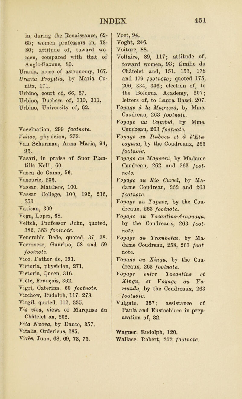 in, during the Renaissance, 62- 65; women professors in, 78- 80; attitude of, toward wo- men, compared with that of Anglo-Saxons, 80. Urania, muse of astronomy, 167. Urania Propitia, by Maria Cu- nitz, 171. Urbino, court of, 66, 67. Urbino, Duchess of, 310, 311. Urbino, University of, 62. Vaccination, 299 footnote. Yaliae, physician, 272. Van Schurman, Anna Maria, 94, 95. Vasari, in praise of Suor Plan- tilla Nelli, 60. Vasca de Gama, 56. Vasourie, 236. Vassar, Matthew, 100. Vassar College, 100, 192, 216, 253. Vatican, 309. Vega, Lopez, 68. Veitch, Professor John, quoted, 382, 383 footnote. Venerable Bede, quoted, 37, 38. Verronese, Guarino, 58 and 59 footnote. Vico, Father de, 191. Victoria, physician, 271. Victoria, Queen, 316. Viete, Francois, 362. Vigri, Caterina, 60 footnote. Virchow, Rudolph, 117, 278. Virgil, quoted, 112, 335. Vis viva, views of Marquise du Chatelet on, 202. Vita Nuova, by Dante, 357. Vitalis, Ordericus, 285. Vives, Juan, 68, 69, 73, 75. Voet, 94. Voght, 246. Voiture, 88. Voltaire, 89, 117; attitude of, toward women, 93; Emilie du Chatelet and, 151, 153, 178 and 179 footnote; quoted 175, 206, 334, 346; election of, to the Bologna Academy, 207; letters of, to Laura Bassi, 207. Voyage & la Mapuera, by Mme. Coudreau, 263 footnote. Voyage au Cumina, by Mme. Coudreau, 263 footnote. Voyage au Itaboca et a I’Eta- cayuna, by the Coudreaux, 263 footnote. Voyage au Maycuru, by Madame Coudreau, 262 and 263 foot- note. Voyage au Rio Curua, by Ma- dame Coudreau, 262 and 263 footnote. Voyage au Tapaos, by the Cou- dreaux, 263 footnote. Voyage au Tocantins-Araguaya, by the Coudreaux, 263 foot- note. Voyage au Trombetas, by Ma- dame Coudreau, 258, 263 foot- note. Voyage au Xingu, by the Cou- dreaux, 263 footnote. Voyage entre Tocantins et Xingu, et Voyage au Ya- munda, by the Coudreaux, 263 footnote. Vulgate, 357; assistance of Paula and Eustochium in prep- aration of, 32. Wagner, Rudolph, 120. Wallace, Robert, 252 footnote.