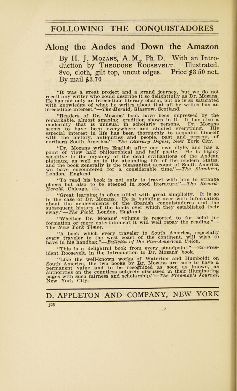 Along the Andes and Down the Amazon By H. J. Mozans, A. M., Ph.D. With an Intro- duction by Theodore Roosevelt. Illustrated. 8vo, cloth, gilt top, uncut edges. Price $3.50 net. By mail $3.70 “It was a great project and a grand journey, but we do not recall any writer who could describe it so delightfully as Dr. Mozans. He has not only an irresistible literary charm, but he is so saturated with knowledge of what he writes about that all he writes has an irresistible interest.”—The Herald, Glasgow, Scotland. “Readers of Dr. Mozans’ book have been impressed by the remarkable, almost amazing, erudition shown in it. It has also a modernity that is unusual in scholarly persons. Dr. Mozans seems to have been everywhere and studied everything. His especial interest in life has been thoroughly to acquaint himself with the history, antiquities and people, past and present, of northern South America.”—The Literary Digest, New York City. “Dr. Mozans writes English after our own style, and has a point of view half philosophical and half poetic. He is highly sensitive to the mystery of the dead civilizations of the Andean plateaux, as well as to the abounding life of the modern States, and the book generally is the pleasantest account of South America we have encountered for a considerable time.”—The Standard, London, England. “To read his book is not only to travel with him to strange places but also to be steeped in good literature.”—The Record- Herald, Chicago, 111. “Great learning is often allied with great simplicity. It is so in the case of Dr. Mozans. He is bubbling over with information about the achievements of the Spanish conquistadores and the subsequent history of the lands over which they established their sway.”—The Field, London, England. “Whether Dr. Mozans’ volume is resorted to for solid in- formation or mere entertainment it will well repay the reading.”— The New York Times. “A book which every traveler to South America, especially every traveler to the west coast of the continent, will wish to have in his handbag.”—Bulletin of the Pan-American Union. “This is a delightful book from every standpoint.”—Ex-Pres- ident Roosevelt, in the Introduction to Dr. Mozans’ book. “Like the well-known works of Waterton and Humboldt on South America, the two books by Dr. Mozans are sure to have a permanent value and to be recognized as soon as known, as authorities on the countless subjects discussed in their illuminating pages with such fairness and scholarship.”—The Freeman s Journal, New York City. D. APPLETON AND COMPANY, NEW YORK 528