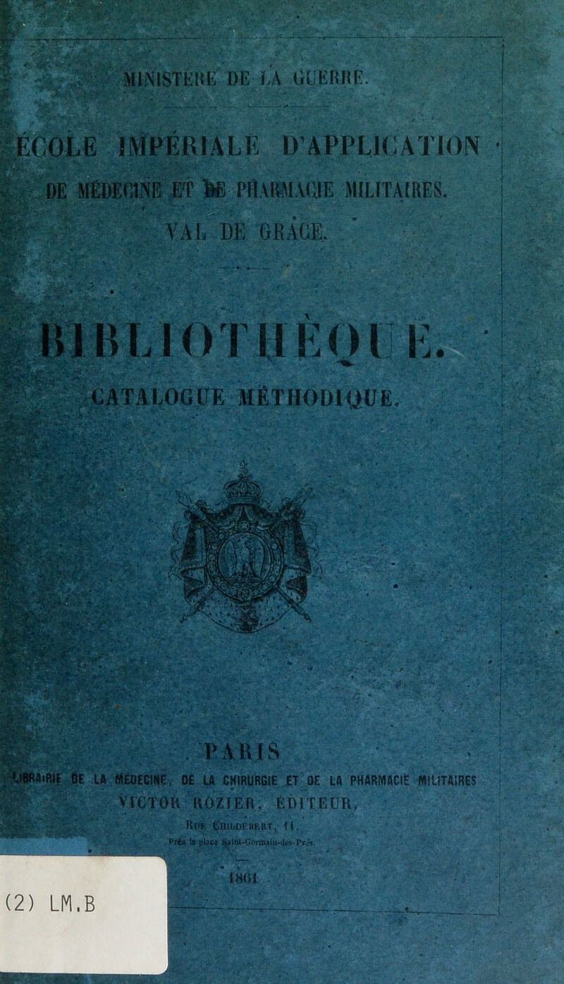 y • i.t . . tei', ,»* MINISTÈRE DE LA GUERRE. ÉCOLE IMPERIALE D’APPLICATION DE MÉDECINE ET te PHARMACIE MILITAIRES. Il VAL DK GRÂCE. £5»»* WJE ' 1 ' f-.~ .\. >• . , EMsifcâïîïv*^'' “ fi É. CATALOGUE METHODIQUE. PARIS UBRAiRIE DE LA MÉDECINE, DE LA CHIRURGIE ET OE LA PHARMACIE MILITAIRES VICTOR RO/.IER, ÉDITEUR, &H&V:» IU>K tniDDF.BBBT, II. prU la ptocd Saio4-Gi*rrnalu-d«. Prô». INIil (2) LM,B