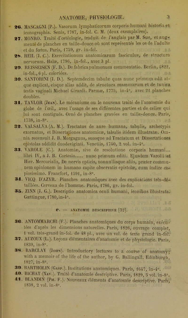 2(i. M ASC AG NI (P.). Vasorum lymphaticorum corporis humani historia et iconographia. Senis, 1787, in-fol. C. M. (deux exemplaires). 557. MONRO. Traité d’ostéologie, traduit de l’anglais par M. Sue, et aug- menté de planches en taille-douce où sont représentés les os de l’adulte et du fœtus. Paris, 1759, gr. in-fol. 38. RE1L (J. C.). Exercitationum anatomicarum fascicules, de structura nervorum. Halæ, 1796, in-fol-, avec 3 pl. 39. RE1SSEISEN (F. D.). De fabricapulmonum commentatio. Berlin, 1822, in-fol., Cpl. coloriées. 30. SANTOR1NI (J. D.). Septemdecim tabulæ quas nunc primum edit at- que explicat, eisque alias addit, de structura mammarum et de tunica lestis vaginali Michael Girardi. Parmæ, 1773, in-4°, avec 21 planches doubles. 31. TAYLOR (Jean). Le mécanisme ou le nouveau traité de l'anatomie du globe de l’œil, avec l’usage de ses différentes parties et de celles qui lui sont contiguës. Orné de planches gravées en taille-douce. Paris, 1738, in-8°. 33. YALSALVA (A. M.). Tractatus de aure humana, tabylis, archetypis exornalus, et Dissertationes anatomicæ, labulis itidem illustratæ. Om- nia recensuit J. B. Morgagnus, suasque ad Tractatum et Dissertationes epistolas addidit duodeviginti. Venetiis, 1740, 2 vol. in-4°. 33. VAROLE (C.). Analomiæ, sive de resolutione corporis humani... libri IV, a J. B. Cortesio nunc primum editi. Ejusdem Varolii et Hier. Mercurialis, De nervis opticis, nonnullisque aliis, præter commu- nem opinionem in humano capite observatis epistolæ, cuin indice co- piosissimo. Francfort, 1591, in-8°. 34. VICQ D’AZYR. Planches anatomiques avec des explications très-dé- taillées. Cerveau de l’homme. Paris, 1786, gr. in-fol. 35. Z1NN (J. G.). Descriptio anatomica oculi humani, iconibus illustrata. Gœttingue, 1780, in-4°. C. — ANATOMIE DESCRIPTIVE [32]. 3G. ANTOMMARCHI (F.). Planches anatomiques du corps humain, exécu- tées d'après les dimensions naturelles. Paris, 1826, ouvrage complet, I vol. très-grand in-fol. de 48 pl., avec un vol. de texte grand in-fol. 37. AUZOUX (L.). Leçons élémentaires d’anatomie et de physiologie. Paris, 1839, in-8°. 38. BARCLAY (John). Introductory lectures to a course of anatomy; witli a memoirof the life of the author, by G. Ballingall. Edinburgh, 1827, in-8°. 30. BARTH0L1N (Gasp.). Institutions anatomiques. Paris, 1647, in-4°. 40. B1CHAT (Xav.). Traité d’anatomie descriptive. Paris, 1829, 5 vol. in-8°. 41. BLANDIN (Pu. F.). Nouveaux éléments d’anatomie descriptive. Paris, 183S, 2 vol. in-8°.