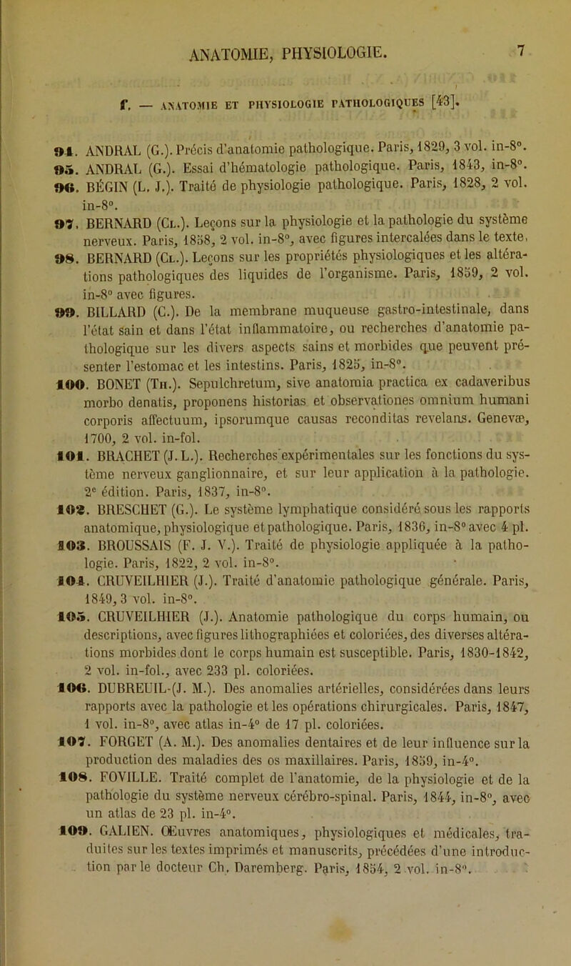 f, — anatomie et physiologie pathologiques [43]. 9-4. ANDRAL (G.). Précis d’anatomie pathologique. Paris, 1829, 3 vol. in-8°. 95. ANDRAL (G.). Essai d’hématologie pathologique. Paris, 1843, in-8°. 90, BÉGIN (L. J.). Traité de physiologie pathologique. Paris, 1828, 2 vol. in-8°. 97. BERNARD (Cl.). Leçons sur la physiologie et la pathologie du système nerveux. Paris, 1838” 2 vol. in-8°, avec figures intercalées dans le texte, 98. BERNARD (Cl.). Leçons sur les propriétés physiologiques et les altéra- tions pathologiques des liquides de l’organisme. Paris, 1839, 2 vol. in-8° avec figures. 99. BILLARD (C.). De la membrane muqueuse gastro-intestinale, dans l’état sain et dans l’état intlammatoire, ou recherches d’anatomie pa- thologique sur les divers aspects sains et morbides que peuvent pré- senter l’estomac et les intestins. Paris, 1825, in-8°. 100. BONET (Th.). Sepulchrelum, sive anatomia practica ex cadaveribus morbo denatis, proponens historias et observationes omnium humani corporis affectuum, ipsorumque causas reconditas revelans. Genevæ, 1700, 2 vol. in-fol. 101. BRACHET (J. L.). Recherches'expérimentales sur les fonctions du sys- tème nerveux ganglionnaire, et sur leur application à la pathologie. 2e édition. Paris, 1837, in-8°. 102. BRESCHET (G.). Le système lymphatique considéré sous les rapports anatomique, physiologique et pathologique. Paris, 1836, in-8°avec 4 pl. SOS. BROUSSAIS (F. J. V.). Traité de physiologie appliquée à la patho- logie. Paris, 1822, 2 vol. in-8°. 101. CRUVE1LH1ER (J.). Traité d’anatomie pathologique générale. Paris, 1849, 3 vol. in-8°. 105. CRUVE1LHIER (J.). Anatomie pathologique du corps humain, ou descriptions, avec figures lithographiées et coloriées, des diverses altéra- tions morbides dont le corps humain est susceptible. Paris, 1830-1842, 2 vol. in-fol., avec 233 pl. coloriées. 109. DUBREU1L-(J. M.). Des anomalies artérielles, considérées dans leurs rapports avec la pathologie et les opérations chirurgicales. Paris, 1847, 1 vol. in-8°, avec atlas in-4° de 17 pl. coloriées. 107. FORGET (A. M.). Des anomalies dentaires et de leur influence sur la production des maladies des os maxillaires. Paris, 1839, in-4°. 108. FOVILLE. Traité complet de l’anatomie, de la physiologie et de la pathologie du système nerveux cérébro-spinal. Paris, 1844, in-8°, avec un atlas de 23 pl. in-4°. 109. GALIEN. Œuvres anatomiques, physiologiques et médicales, tra- duites sur les textes imprimés et manuscrits, précédées d’une introduc- tion parle docteur Ch. Daremberg. Paris, 1854, 2 vol. in-8.