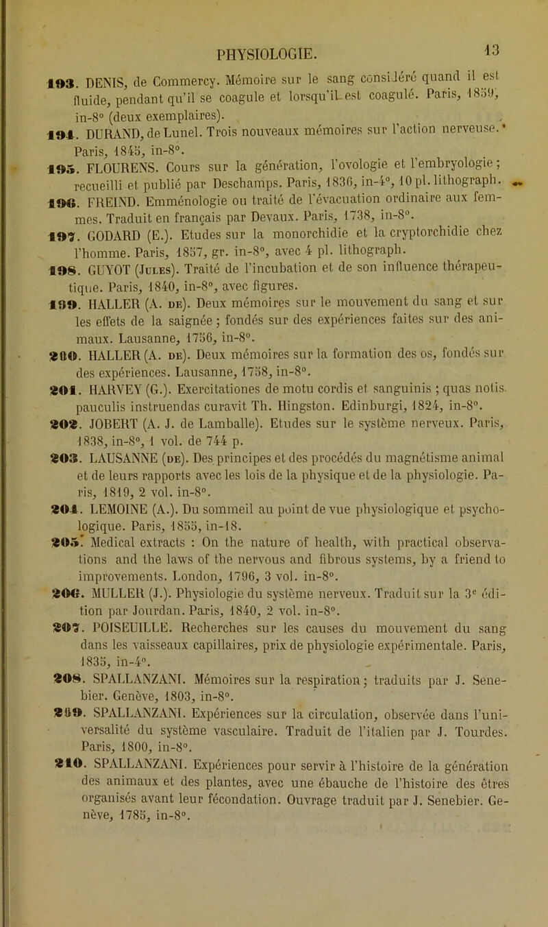 103. DENIS, de Commercy. Mémoire sur le sang consiJere quand il est fluide, pendant qu’il se coagule et lorsqu’iLest coagulé. Paris, 18o9, in-8° (deux exemplaires). 104. DURAND,deLunel. Trois nouveaux mémoires sur l'action nerveuse.* Paris, 1845, in-8°. 105. FLOURENS. Cours sur la génération, Tovologie et l’embryologie ; recueilli et publié par Descbamps. Paris, 1830, in-4°, lOpl.lithograpb. 10€». FRE1ND. Emménologie ou traité de 1 évacuation ordinaire aux fem- mes. Traduit en français par Devaux. Paris, 1738, in-8°. lOï. CODARD (E.). Etudes sur la monorchidie et la cryptorchidie chez l’homme. Paris, 1857, gr. in-8°, avec 4 pl. lithograpb. 108. GUYOT (Jules). Traité de l’incubation et de son influence thérapeu- tique. Paris, 1840, in-8°, avec figures. 130. HALLER (A. de). Deux mémoires sur le mouvement du sang et sur les effets de la saignée ; fondés sur des expériences faites sur des ani- maux. Lausanne, 1756, in-8°. ‘ittO. HALLER (A. de). Deux mémoires sur la formation des os, fondés sur des expériences. Lausanne, 1758, in-8°. 201. HARVEY (G.). Exercitationes de motu cordis et sanguinis ; quas notis pauculis instruendas curavit Th. Hingston. Edinburgi, 1824, in-8°. 202. JOBERT (A. J. de Lamballe). Etudes sur le système nerveux. Paris, 1838, in-S°, 1 vol. de 744 p. 203. LAUSANNE (de). Des principes et des procédés du magnétisme animal et de leurs rapports avec les lois de la physique et de la physiologie. Pa- ris, 1819, 2 vol. in-8°. 201. LEMOINE (A.). Du sommeil au point de vue physiologique et psycho- logique. Paris, 1855, in-18. 205) Medical extracts : On the nature of health, with practical observa- tions and the laws of the nervous and fîbrous Systems, by a friend lo improvements. London, 1796, 3 vol. in-8°. 200. MULLER (J.). Physiologie du système nerveux. Traduit sur la 3e édi- tion par Jourdan. Paris, 1840, 2 vol. in-8°. 209. POISEUILLE. Recherches sur les causes du mouvement du sang dans les vaisseaux capillaires, prix de physiologie expérimentale. Paris, 1835, in-4°. 208. SPALLANZANI. Mémoires sur la respiration ; traduits par J. Sene- bier. Genève, 1803, in-8°. 2ÜO. SPALLANZANI. Expériences sur la circulation, observée dans l’uni- versalité du système vasculaire. Traduit de l’italien par J. Tourdes. Paris, 1800, in-8°. 210. SPALLANZANI. Expériences pour servir à l’histoire de la génération des animaux et des plantes, avec une ébauche de l’histoire des êtres organisés avant leur fécondation. Ouvrage traduit par J. Senebier. Ge- nève, 1785, in-8°.