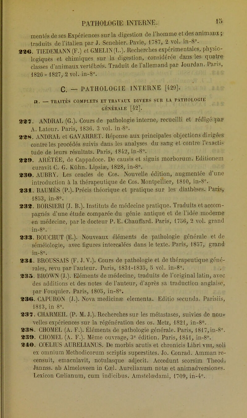 mentés de ses Expériences sur la digestion de l’homme et des animaux ; traduits de l’italien par J. Senebier. Pavie, 1787, 2 vol. in-8°. **G. TIEDEMANN (F.) et GMEL1N (L.). Recherches expérimentales, physio- logiques et chimiques sur la digestion, considérée dans les quatre classes d’animaux vertébrés. Traduit de l’allemand par Jourdan. Paris, 1826- 1827, 2 vol. in-8°. C. _ PATHOLOGIE INTERNE [429]. a, —TRAITÉS COMPLETS ET TRAVAUX DIVERS SUR LA PATHOLOGIE GÉNÉRALE [42]. 2*3. ANDRAL (G.). Cours de pathologie interne, recueilli et rédigé par A. Latour. Paris, 1836. 3 vol. in-8°. 22$. ANDRAL et GAVARRET. Réponse aux principales objections dirigées contre les procédés suivis dans les analyses du sang et contre l’exacti- tude de leurs résultats. Paris, 1842, in-8°. 2*9. ARÉTÉE, de Cappadoce. De causis et signis morborum. Editionem curavit G. G. Kühn. Lipsiæ, 1828, in-8°. *30. AUBRY. Les oracles de Cos. Nouvelle édition, augmentée d’une introduction à la thérapeutique de Cos. Montpellier, 1810, in-8°. 231. BAUMÈS (P.). Précis théorique et pratique sur les diathèses. Paris, 1863, in-8°. 23*. BORSIERI (J. B.). Instituts de médecine pratique. Traduits et accom- pagnés d’une étude comparée du génie antique et de l’idée moderne en médecine, par le docteur P. E. Chauffard. Paris, 1766, 2 vol. grand in-8°. *33. BOUCHUT (E.). Nouveaux éléments de pathologie générale et de séméiologie, avec ligures intercalées dans le texte. Paris, 1867, grand in-8°. 234. BROUSSAIS (F. J. V.). Cours de pathologie et de thérapeutique géné- rales, revu par l’auteur. Paris, 1831-1836, 6 vol. in-8°. *35. BROWN (J.). Eléments de médecine, traduits de l'original latin, avec des additions et des notes de l’auteur, d’après sa traduction anglaise, par Fouquier. Paris, 1805, in-8°. 230. CAPURON (J.). Nova medicinæ elementa. Editio secunda. Parisiis, 1813, in 8°. 23?. CHARMEIL (P. M. J.). Recherches sur les métastases, suivies de nou- velles expériences sur la régénération des os. Metz, 1821, in-8°. *38. CHOMEL (A. F.). Éléments de pathologie générale. Paris, 1817,in-8°. *39. CHOMEL (A. F.). Même ouvrage, 3“ édition. Paris, 1841, in-8°. 240. COELIUS AURELIANUS. De morbis acutis et chronicis Libri vin, soli ex omnium Methodicorum scriptis superstites. Jo. Conrad. Amman re- censuit, emaculavit, notulasque adjecit. Accedunt seorsim Theod. Jannss. ab Almeloveen in Cœl. Aurelianum notæ et animadversiones. Lexicon Cœlianum, cum indicibus. Amstelœdami, 1709, in-4°.