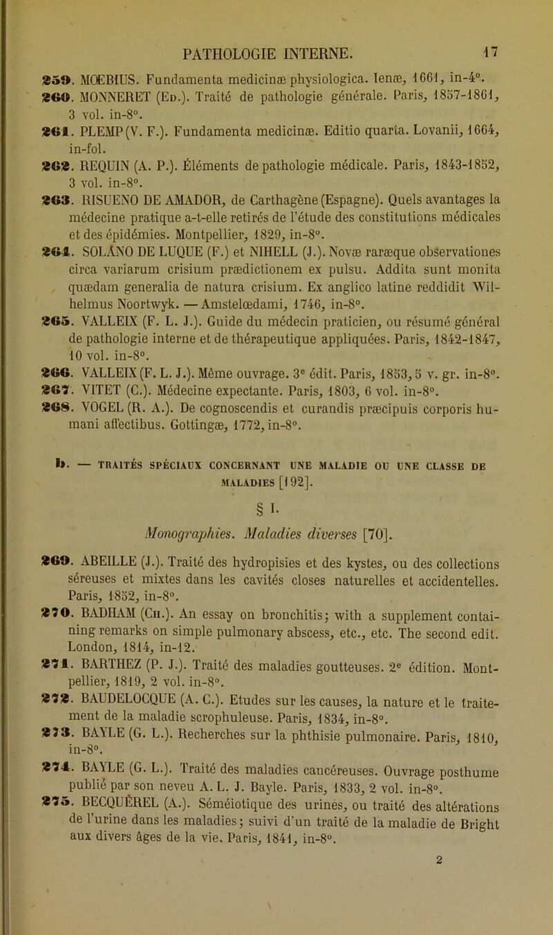 25». MOEBIUS. Fundamenta medicinæ physiologica. Ienæ, 1661, in-4°. 26». MONNERET (Eu.). Traité de pathologie générale. Paris, 1857-1801, 3 vol. in-8°. 261. PLEMP(V. F.). Fundamenta medicinæ. Editio quarta. Lovanii, 1604, in-fol. 262. REQUIN (A. P.). Éléments de pathologie médicale. Paris, 1843-1852, 3 vol. in-8°. 263. RISUENO DE AMADOR, de Carthagène (Espagne). Quels avantages la médecine pratique a-t-elle retirés de l’étude des constitutions médicales et des épidémies. Montpellier, 1829, in-8°. 264. SOLÂNO DE LUQUE (F.) et NIHELL (J.). Novæ raræque observationes circa variarum crisium prædictionem ex pulsu. Addita sunt monita quædam generalia de natura crisium. Ex anglico latine reddidit Wil- helmus Noortwyk. —Amstelœdami, 1746, in-8°. 265. VALLEIX (F. L. J.). Guide du médecin praticien, ou résumé général de pathologie interne et de thérapeutique appliquées. Paris, 1842-1847, 10 vol. in-8°. 266. VALLEIX (F. L. J.). Même ouvrage. 3e édit. Paris, 1853,5 v. gr. in-8°. 267. VITET (C.). Médecine expectante. Paris, 1803, 6 vol. in-8°. 268. VOGEL (R. A.). De cognoscendis et curandis præcipuis corporis hu- mani aflectibus. Gottingæ, 1772, in-8°. i». — TRAITÉS SPÉCIAUX CONCERNANT UNE MALADIE OU UNE CLASSE DE MALADIES [192]. § I- Monographies. Maladies diverses [70]. 26». ABEILLE (J.). Traité des hydropisies et des kystes, ou des collections séreuses et mixtes dans les cavités closes naturelles et accidentelles. Paris, 1852, in-8°. 270. BADHAM (Cn.). An essay on bronchitis; with a supplément contai- ning remarks on simple pulmonary abscess, etc., etc. The second edit. London, 1814, in-12. 271. BARTHEZ (P. J.). Traité des maladies goutteuses. 2e édition. Mont- pellier, 1819, 2 vol. in-8°. 272. BAUDELOCQUE (A. C.). Etudes sur les causes, la nature et le traite- ment de la maladie scrophuleuse. Paris, 1834, in-8°. 233. BA\LE (G. L.). Recherches sur la phthisie pulmonaire. Paris, 1810, in-8°. 274. BAYLE (G. L.). Traité des maladies cancéreuses. Ouvrage posthume publié par son neveu A. L. J. Bayle. Paris, 1833, 2 vol. in-8°. 275. BECQUEREL (A.). Séméiotique des urines, ou traité des altérations de l’urine dans les maladies ; suivi d’un traité de la maladie de Bright aux divers âges de la vie. Paris, 1841, in-8°. 2