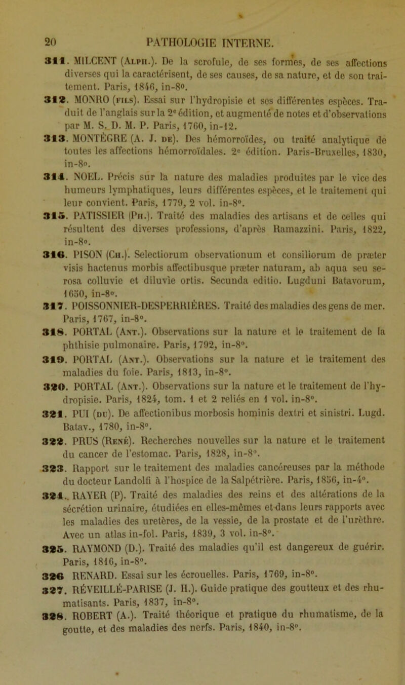 311. MILCENT (Alpii.). De la scrofule, do ses formes, de ses affections diverses qui la caractérisent, de ses causes, de sa nature, et de son trai- tement. Paris, 1840, in-8<>. 312. MONRO (fils). Essai sur l’hydropisie et scs différentes espèces. Tra- duit de l’anglais sur la 2e édition, et augmenté de notes et d’observations par M. S. D. M. P. Paris, 17G0, in-12. 313. MONTÈGRE (A. J. de). Des hémorroïdes, ou traité analytique de toutes les affections hémorroïdales. 2e édition. Paris-Bruxelles, 1830, in-8«. 314. NOËL. Précis sur la nature des maladies produites par le vice des humeurs lymphatiques, leurs différentes espèces, et le traitement qui leur convient. Paris, 1779, 2 vol. in-8°. 31 5. PATISSIER (Pii.). Traité des maladies des artisans et de celles qui résultent des diverses professions, d’après Ramazzini. Paris, 1822, in-8». 316. PISON (Ch.). Selectiorum observationum et consiliorum de præler visis hactenus morbis affectibusque præter naturam, ah aqua seu se- rosa colluvie et diluvie ortis. Secunda editio. Lugduni Batavorum, 1050, in-8». 317. POISSONNIER-DESPERRIÈRES. Traité des maladies des gens de mer. Paris, 1767, in-8». 318. PORTAI. (Ant.). Observations sur la nature et le traitement de la phthisie pulmonaire. Paris, 1792, in-8°. 31». PORTAI. (Ant.). Observations sur la nature et le traitement des maladies du foie. Paris, 1813, in-8°. 320. PORTAI. (Ant.). Observations sur la nature et le traitement de l'hy- dropisie. Paris, 1824, tom. 1 et 2 reliés en 1 vol. in-8°. 321. PUI (du). De affectionibus morbosis hominis dextri et sinistri. Lugd. Batav., 1780, in-8°. 322. PRUS (René). Recherches nouvelles sur la nature et le traitement du cancer de l’estomac. Paris, 1828, in-8°. 323. Rapport sur le traitement des maladies cancéreuses par la méthode du docteur Landolli à l'hospice de la Salpétrière. Paris, 1836, in-4°. 324.. RAYER (P). Traité des maladies des reins et des altérations de la sécrétion urinaire, étudiées en elles-mêmes et élans leurs rapports avec les maladies des uretères, de la vessie, de la prostate et de l’urèthre. Avec un atlas in-fol. Paris, 1839, 3 vol. in-8°. 325. RAYMOND (D.). Traité des maladies qu’il est dangereux de guérir. Paris, 1816, in-8°. 326 RENARD. Essai sur les écrouelles. Paris, 1769, in-8°. 327. RÉVE1LLÉ-PARISE (J. IL). Guide pratique des goutteux et des rhu- matisants. Paris, 1837, in-8°. 328. ROBERT (A.). Traité théorique et pratique du rhumatisme, de la goutte, et des maladies des nerfs. Paris, 1840, in-8°.