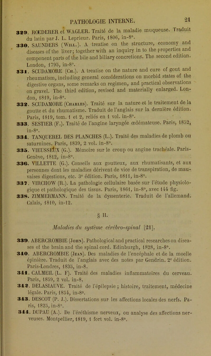 38». ROEDERER et WAGLER. Traité de la maladie muqueuse. Traduit du latin par J. L. Leprieur. Paris, 1806, in-8°. 330. SAUNDERS (Will.). A treatise on the structure, economy and diseases of the liver; together with an inquiry in to the properties and component parts of the bile and biliary concrétions. The second édition. London, 1795, in-8°. 331. SCUDAMORE (Ch.). A treatise on the nature and cure of goût and rheumatism, including general considérations on morbid States of the digestive organs, some remarks on regimen, and practical observations on gravel. The third édition, revised and materially enlarged. Lon- don, 1819, in-8°. 33». SCUDAMORE (Charles). Traité sur la nature et le traitement de la goutte et du rhumatisme. Traduit de l’anglais sur la dernière édition. Paris, 1819, tom. 1 et 2, reliés en 1 vol. in-8°. 333. SESTIER (F.). Traité de l’angine laryngée œdémateuse. Paris, 1852, in-8°. 334. TANQUEREL DES PLANCHES (L.). Traité des maladies de plomb ou saturnines. Paris, 1839, 2 vol. in-8°. 335. VIEUSSEtjX (G.). Mémoire sur le croup ou angine trachéale. Paris- Genève, 1812, in-8°. 336. VILLETTE (G.). Conseils aux goutteux, aux rhumatisants, et aux personnes dont les maladies dérivent de vice de transpiration, de mau- vaises digestions, etc. 3e édition. Paris, 1811, in-8°. 337. VIRCHOW (R.). La pathologie cellulaire basée sur l’étude physiolo- gique et pathologique des tissus. Paris, 1861, in-8°, avec 144 fig. 338. ZIMMERMANN. Traité de la dyssenterie. Traduit de l’allemand. Calais, 1810, in-12. § H- Maladies du système cérébro-spinal [21]. 339. ABERCROMBIE (John). Pathological and practical researcheson disea- ses ol the brain and the spinal cord. Edinburgh, 1828, in-8°. 340. ABERCROMBIE (Jean). Des maladies de l’encéphale et de la moelle épinière. Traduit de l’anglais avec des notes par Gendrin. 2e édition. Paris-Londres, 1835, in-8. 344. CALME1L (L. F). Traité des maladies inflammatoires du cerveau. Paris, 1859, 2 vol. in-8. 343. DELASIAUVE. Traité de l’épilepsie ; histoire, traitement, médecine légale. Paris, 1854, in-8°. 343. DESCOT (P. J.). Dissertations sur les affections locales des nerfs. Pa- ris, 1825, in-8. 344. DUPAU (A.). De l’éréthisme nerveux, ou analyse des affections ner- veuses. Montpellier, 1819, 1 fort vol. in-8°.