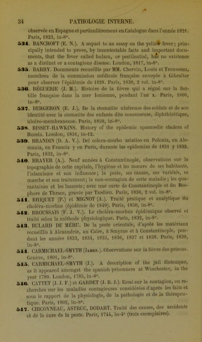 observée en Espagne et particulièrement en Catalogne dans l’année 1821. Paris, 1823, in-8°. 534. BANCROFT (E. N.). A sequel to an essay on the yellow fever; prin- cipally intended to prove, by incontestable facts and important docu- ments, that the fever called bulam, or pestilential, has no existence as a distinct or acontagious disease. London, 1817, in-8°. 535. BAURY. Documents recueillis par MM. Chervin, Louis et Trousseau, membres de la commission médicale française envoyée à Gibraltar pour observer l’épidémie de 1828. Paris, 1830, 2 vol. in-8°. 530. BÉGUER1E (J. M.). Histoire de la fièvre qui a régné sur la llot- tille française dans la mer Ionienne, pendant l’an x. Paris, 1806, in-8°. 537. BERGERON (E. J.). De la stomatite ulcéreuse des soldats et de son identité avec la stomatite des enfants dite couenneuse, diphthéritique, ulcéro-membraneuse. Paris, 1839, in-8°. 53». BISSET-HAWKINS. History of the épidémie spasmodic choiera of Russia. London, 1831, in-12. 53®. BRANDIN (D. A. V.). Del colera-morbo asiatico en Polonia, en Ale- mania, en Francia y en Paris, durante las epidemias de 1831 y 1832. Paris, 1832, in-8°. 540. BRAYER (A.). Neuf années à Constantinople, observations sur la topographie de cette capitale, l’hygiène et les mœurs de ses habitants, l’islamisme et son influence; la peste, ses causes, ses variétés, sa marche et son traitement; la non-contagion de cette maladie; les qua- rantaines et les lazarets; avec une carte de Constantinople et du Bos- phore de Thrace, gravée par Tardieu. Paris, 1836, 2 vol. in-8°. 541. BRIQUET (P.) et MIGNOT (A.). Traité pratique et analytique du choléra-morbus (épidémie de 1849). Paris, 1830, in-8°. 54*. BROUSSAIS (F. J. V.). Le choléra-morbus épidémique observé et traité selon la méthode physiologique. Paris, 1832, in-8°. 543. BULARI) DE MÉRU. De la peste orientale, d’après les matériaux recueillis à Alexandrie, au Caire, à Smyrne et à Constantinople, pen- dant les années 1833, 1834, 1833, 1836, 1837 et 1838. Paris, 1839, in-8°. 544. CARMICHAEL-SMYTH (James.). Observations sur la fièvre des prisons. Genève, 1801, in-8°. 545. CARMICHAEL-SMYTH (J.). A description of the jail distemper, as it appeared amongst the spanish prisonners at 44 inchester, in the year 1780. London, 1783, in-8°. 540. CATTET (J. J. F.) et GA11DET (J. B. J.). Essai sur la contagion, ou re- cherches sur les maladies contagieuses considérées d'après les faits et sous le rapport de la physiologie, de la pathologie et de la thérapeu- tique. Paris, 1802, in-8°. 547. CHICOYNEAU, ASTRUC, DODART. Traité des causes, des accidents et de la cure de la peste. Paris, 1744, in-4° (trois exemplaires).