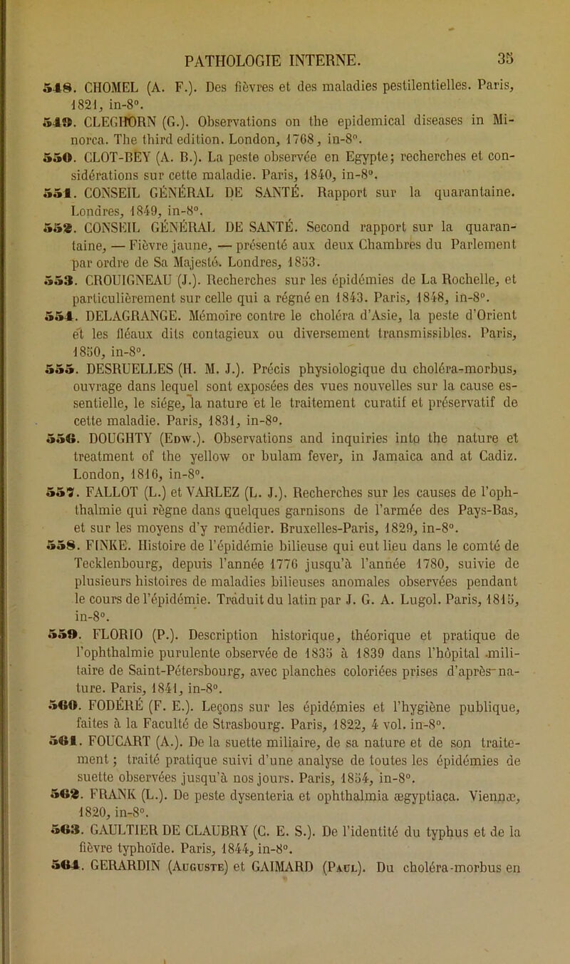 548. CIIOMEL (A. F.). Des fièvres et des maladies pestilentielles. Paris, 1821, in-8°. 54». CLECHORN (G.). Observations on tlie epidemical diseases in Mi- norai. The third édition. London, 1708, in-8°. 550. CLOT-BEY (A. B.). La peste observée en Egypte; recherches et con- sidérations sur cette maladie. Paris, 1840, in-8°. 551. CONSEIL GÉNÉRAL DE SANTÉ. Rapport sur la quarantaine. Londres, 1849, in-8°. 55*. CONSEIL GÉNÉRAL DE SANTÉ. Second rapport sur la quaran- taine, — Fièvre jaune, — présenté aux deux Chambres du Parlement par ordre de Sa Majesté. Londres, 1853. 553. CROUIGNEAU (J.). Recherches sur les épidémies de La Rochelle, et particulièrement sur celle qui a régné en 1843. Paris, 1848, in-8°. 554. DELAGRANGE. Mémoire contre le choléra d’Asie, la peste d’Orient et les fléaux dits contagieux ou diversement transmissibles. Paris, 1850, in-8°. 555. DESRUELLES (H. M. J.). Précis physiologique du choléra-morbus, ouvrage dans lequel sont exposées des vues nouvelles sur la cause es- sentielle, le siège, la nature et le traitement curatif et préservatif de cette maladie. Paris, 1831, in-8°. 556. DOUGHTY (Edw.). Observations and inquiries into the nature et treatment of the yellow or bulam fever, in Jamaica and at Cadiz. London, 1816, in-8°. 557. FALLÛT (L.) et VARLEZ (L. J.). Recherches sur les causes de l’oph- thalmie qui règne dans quelques garnisons de l’armée des Pays-Bas, et sur les moyens d’y remédier. Bruxelles-Paris, 1829, in-8°. 558. F1NKE. Histoire de l’épidémie bilieuse qui eut lieu dans le comté de Tecklenbourg, depuis l’année 1776 jusqu’à l’année 1780, suivie de plusieurs histoires de maladies bilieuses anomales observées pendant le cours de l’épidémie. Traduit du latin par J. G. A. Lugol. Paris, 1815, in-8°. 55». FLORIO (P.). Description historique, théorique et pratique de Tophthalmie purulente observée de 1835 à 1839 dans l’hôpital -mili- taire de Saint-Pétersbourg, avec planches coloriées prises d’après-na- ture. Paris, 1841, in-8°. 560. FODÉRÉ (F. E.). Leçons sur les épidémies et l’hygiène publique, faites à la Faculté de Strasbourg. Paris, 1822, 4 vol. in-8°. 561. FOUCART (A.). De la suette miliaire, de sa nature et de son traite- ment ; traité pratique suivi d’une analyse de toutes les épidémies de suette observées jusqu’à nos jours. Paris, 1854, in-8°. 56*. FRANK (L.). De peste dysenteria et ophthalmia ægyptiaca. Viennæ, 1820, in-8°. 563. GAULTIER DE CLAUBRY (C. E. S.). De l’identité du typhus et de la fièvre typhoïde. Paris, 1844, in-8°. *64. GERARDIN (Auguste) et GAIMARD (Paul). Du choléra-morbus en