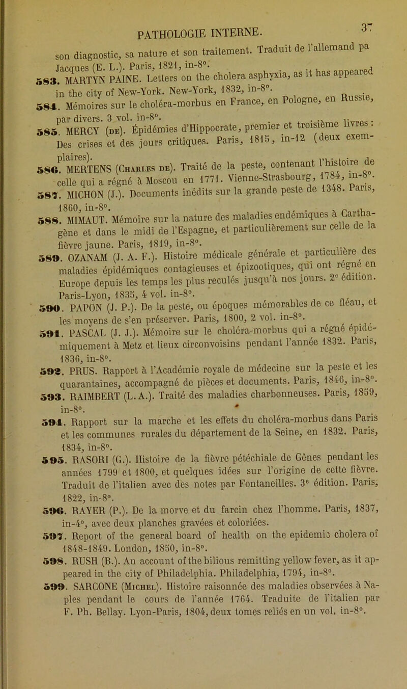 son diagnostic, sa nature et son traitement. Traduit de l'allemand pa Tarrmes CE LA Paris. 1821, in-8°. , , 583. MARTYN PAINE. Letlers on the choiera asphyxia, as it has appeared in the city of New-York. New-York, 1832, m-8°. . 584. Mémoires sur le choléra-morbus en France, en Pologne, en Russie, par divers. 3 vol. in-8°. . 585 MERCY (de). Épidémies d’Hippocrate, premier et troisième livres : C“ses et de. jours critiques. Paris, 1815, in-12 (deux exem- a8«( MERTENS (Charles de). Traité de la peste, contenant 1histoire de celle qui a régné a Moscou eu 1771. Vienne-Strasbourg 1784, m-8 . 58ï. MICHON (J.). Documents inédits sur la grande peste de 13 t. l . , 18G0, in-8°. . , ~ „ 588. MIMAUT. Mémoire sur la nature des maladies endémiques à Cai tha- gène et dans le midi de l’Espagne, et particulièrement sur celle de la fièvre jaune. Paris, 1819, in-8°. 589. OZANAM (J. A. F.). Histoire médicale générale et particulière des maladies épidémiques contagieuses et épizootiques, qui ont rogne en Europe depuis les temps les plus reculés jusqu’à nos jours. 2e édition. Paris-Lyon, 1835, 4 vol. in-8°. 590. PAPON (J. P.). De la peste, ou époques mémorables de ce lléau, et les moyens de s’en préserver. Paris, 1800, 2 vol. in-8°. , , 591. PASCAL (J. J.). Mémoire sur le choléra-morbus qui a régne epide- miquement à Metz et lieux circonvoisins pendant l’année 1832. Pans, 1836, in-8°. 59». PRUS. Rapport à l’Académie royale de médecine sur la peste et les quarantaines, accompagné de pièces et documents. Paris, 1846, in-8. 593. RÀIMBERT (L.A.). Traité des maladies charbonneuses. Paris, 18o9, in-8°. * 594. Rapport sur la marche et les effets du choléra-morbus dans Paris et les communes rurales du département de la Seine, en 1832. Paris, 1834, in-8°. 595. RASORI (G.). Histoire de la fièvre pétéchiale de Gènes pendant les années 1799 et 1800, et quelques idées sur l’origine de cette lièvre. Traduit de l’italien avec des notes par Fontaneilles. 3e édition. Paris, 1822, in-8°. 599. RAYER (P.). De la morve et du farcin chez l’homme. Paris, 1837, in-4°, avec deux planches gravées et coloriées. 597. Report of the general board of health on the épidémie choiera of 1848-1849. London, 1850, in-8°. 598. RUSH (B.). An account of the bilious remitting yellow fever, as it ap- peared in the city of Philadelphia. Philadelphia, 1794, in-8°. 599. SARCONE (Michel). Histoire raisonnée des maladies observées à Na- ples pendant le cours de l’année 1764. Traduite de l’italien par