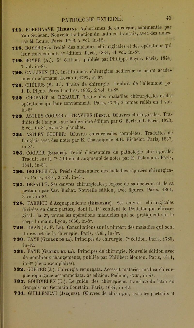 713. BOERHAAVE (Herman). Aphorismes de chirurgie, commentés par Van-Swieten. Nouvelle traduction du latin en français, avec des notes, par M. Louis. Paris, 1768, 7 vol. in-12. 718. BOYER (A.). Traité des maladies chirurgicales et des opérations qui leur conviennent. 4e édition. Paris, 1831, 11 vol. in-S°. 719. BOYER (A.). 5e édition, publiée par Philippe Boyer. Paris, 1844, 7 vol. in-8°. 7*0. CALLISEN (H.). Institutiones chirurgicæ hodiernæ in usum acade- micum adornatæ. Lovanii, 1787, in 8°. 781. CHÉLIUS (M. J.). Traité de chirurgie. Traduit de l’allemand par J. B. Pigné. Paris-Londres, 1833, 2 vol. in-S°. 788. CHOPART et DESAULT. Traité des maladies chirurgicales et des opérations qui leur conviennent. Paris, 1779, 2 tomes reliés en 1 vol. in-8°. 783. ASTLEY COOPER et TRAVERS (Benj.). Œuvres chirurgicales. Tra- duites de l’anglais sur la dernière édition par G. Bertrand. Paris, 1823, 2 vol. in-8°, avec 21 planches. 781. ASTLEY COOPER. Œuvres chirurgicales complètes. Traduites de l’anglais avec des notes par E. Chassaignac et G. Richelot. Paris, 1837, in-8°. 785. COOPER (Samuel). Traité élémentaire de pathologie chirurgicale. Traduit sur la 7e édition et augmenté de notes par E. Delamare. Paris, 1841, in-8°. 786. DELPECH (J.). Précis élémentaire des maladies réputées chirurgica- les. Paris, 1810, 3 vol. in-8°. 787. DESAULT. Ses œuvres chirurgicales; exposé de sa doctrine et de sa pratique par Xav. Bichat. Nouvelle édition, avec figures. Paris, 1801, 3 vol. in-8°. 788. FABRICE d’Acquapendente (Hiérosme). Ses œuvres chirurgicales divisées en deux parties, dont la lrc contient le Pentateuque chirur- gical; la 2e, toutes les opérations manuelles qui se pratiquent sur le corps humain. Lyon, 1666, in-8°. 789. DRAN (H. F. Le). Consultations sur la plupart des maladies qui sont du ressort de la chirurgie. Paris, 1765, in-8°. 730. PAYE (George de la). Principes de chirurgie. 7e édition. Paris, 1785, in-12. 731. FAYE (George de la). Principes de chirurgie. Nouvelle édition avec de nombreux changements, publiée par Philibert Mouton. Paris, 1811, in-8° (deux exemplaires). Ï38. GORTER (J.). Chirurgia repurgata. Accessit materies medica chirur- giæ repurgatæ accommodata. 2e édition. Padoue, 1755, in-4°. 733. GOURMELEN (E.). Le guide des chirurgiens, translaté du latin en français par Germain Courtain. Paris, 1634, in-12. 731. GUILLEMEAU (Jacques). Œuvres de chirurgie, avec les portraits et