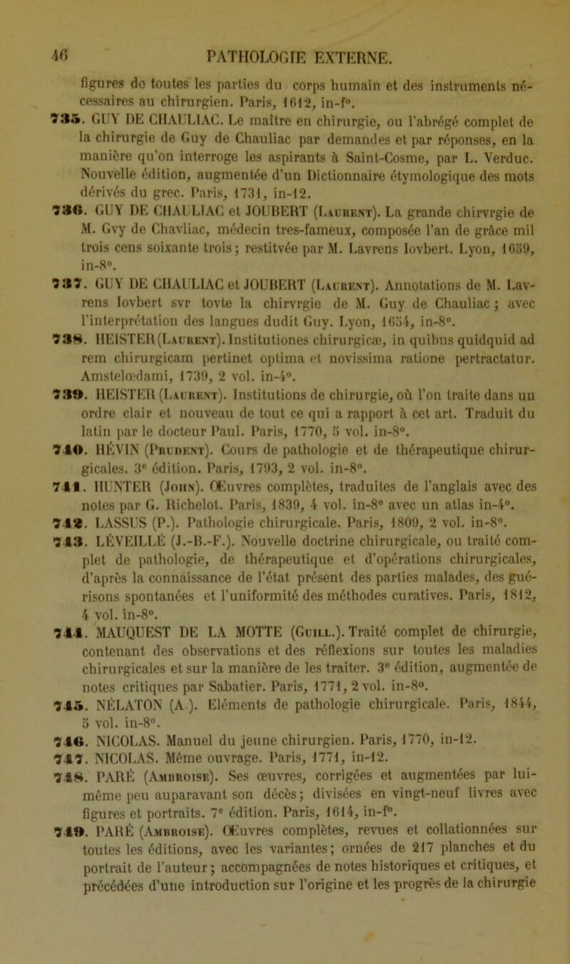 figures do toutes les parties du corps humain et des instruments né- cessaires au chirurgien. Paris, 1612, in-f°. ÎW. GUY DE CHAUL1AC. Le maître en chirurgie, ou l’abrégé complet de la chirurgie de Guy de Chauliac par demandes et par réponses, en la manière qu'on interroge les aspirants à Saint-Cosme, par L. Verduc. Nouvelle édition, augmentée d’un Dictionnaire étymologique des mots dérivés du grec. Paris, 1731, in-12. 330. GUY' DE CHAliLIAC et JOUBERT (Laurbnt). La grande chirvrgie de M. Gvy de Chavliac, médecin tres-fameux, composée l’an de grâce mil trois cens soixante trois; restitvée par M. Lavrens Iovbert. Lyon, 1639, in-8°. 333. GUY DE CHAULIAC et JOUBERT (Laurent). Annotations de M. Lav- rens Iovbert svr tovte la chirvrgie de M. Guy de Chauliac ; avec l’interprétation des langues dudit Guy. Lyon, 1634, in-8°. 33S. HE1STER(Laurent). Institutiones chirurgicæ, in quibus quidquid ad rem chirurgicam pertinct oplima et novissima ratione pertractatur. Amstelœdami, 1739, 2 vol. in-4°. 33». HEISTER (Laurent). Institutions de chirurgie, où l’on traite dans uu ordre clair et nouveau de tout ce qui a rapport â cet art. Traduit du latin par le docteur Paul. Paris, 1770, 3 vol. in-8°. 340. 11ÉV1N (Prudent). Cours de pathologie et de thérapeutique chirur- gicales. 3e édition. Paris, 1793, 2 vol. in-8°. 741. HUNTER (John). Œuvres complètes, traduites de l'anglais avec des notes par G. llichelot. Paris, 1839, 4 vol. in-8° avec un atlas in-4°. 74*. LASSUS (P.). Pathologie chirurgicale. Paris, 1809, 2 vol. in-8°. 743. LÉVEILLÉ (J.-B.-F.). Nouvelle doctrine chirurgicale, ou traité com- plet de pathologie, de thérapeutique et d’opérations chirurgicales, d’après la connaissance de l’état présent des parties malades, des gué- risons spontanées et l’uniformité des méthodes curatives. Paris, 1812, 4 vol. in-8°. 344. MAUQUEST DE LA MOTTE (Guill.). Traité complet de chirurgie, contenant des observations et des réflexions sur toutes les maladies chirurgicales et sur la manière de les traiter. 3e édition, augmentée de notes critiques par Sabatier. Paris, 1771,2 vol. in-8». 745. NÉLATON (A). Eléments de pathologie chirurgicale. Paris, 1844, 3 vol. in-8°. 746. NICOLAS. Manuel du jeune chirurgien. Paris, 1770, in-12. 747. NICOLAS. Même ouvrage. Paris, 1771, in-12. 74H. PARÉ (Amdroise). Ses œuvres, corrigées et augmentées par lui- même peu auparavant son décès; divisées en vingt-neuf livres avec figures et portraits. 7* édition. Paris, 1614, in-f°. 74». PARÉ (Amdroise). Œuvres complètes, revues et collationnées sur toutes les éditions, avec les variantes; ornées de 217 planches et du portrait de l’auteur; accompagnées de notes historiques et critiques, et précédées d’une introduction sur l’origine et les progrès de la chirurgie