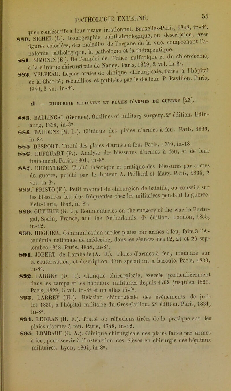 do ques consécutifs à leur usage irrationnel. Bruxelles-Paris, 18-k • 880 SICHEL (J.). Iconographie ophthalmologique, ou description, a figures coloriées, des maladies de l’organe de la vue, comprenant 1 a- natomie pathologique, la pathologie et la thérapeutique. 881. SIMONIN (E.). De l’emploi de l’éther sulfurique et du chlorofo , à la elinique chirurgicale de Nancy. Paris, 1849, 2 vol. in-8°. 88*. VELPEAU. Leçons orales de clinique chirurgicale, faites a hupita de la Charité; recueillies et publiées par le docteur P. Pavillon. Pans, 1840, 3 vol. in-8°. (I. _ CHIRURGIE MILITAIRE ET PLAIES U ARMES DE GUERRE [23]. 883. BALLINGAL (George). Outlines of military surgery.2* édition. Edin- „ burg, 1838, in-8°. 881. BAUDENS (M. L.). Clinique des plaies d’armes à feu. Pans, 18.30, in-8°. , 885. DESPORT. Traité des plaies d’armes à feu. Paris, 1749, in-18. 88S. DUFOUART (P.). Analyse des blessures d’armes à feu, et de leur traitement. Paris, 1801, in-8°. 887. DUPUYTREN. Traité théorique et pratique des blessures par armes de guerre, publié par le docteur A. Paillard et Marx. Paris, 183t, 2 vol. in-8°. 888. FR1ST0 (F.). Petit manuel du chirurgien de bataille, ou conseils sur les blessures les plus fréquentes chez les militaires pendant la guerre. Metz-Paris, 1848, in-8°. 88». GUTHRIE (G. J.). Commenlaries on the surgeryof the war in Portu- gal, Spain, France, and the Netherlands. 6e édition. London, 1835, in-12. 8»0. HUGUIER. Communication sur les plaies par armes à feu, faite à l’A- cadémie nationale de médecine, dans les séances des 12, 21 et 20 sep- tembre 1848. Paris, 1848, in-8°. 8»1. JOBERT de Lamballe (A. J.). Plaies d’armes à feu, mémoire sur la cautérisation, et description d’un spéculum à bascule. Paris, 1833, in-8°. 89*. LARREY (D. J.). Clinique chirurgicale, exercée particulièrement dans les camps et' les hôpitaux militaires depuis 1792 jusqu’en 1829. Paris, 1829, 3 vol. in-8° et un atlas in-f°. 883. LARREY (II.). Relation chirurgicale des événements de juil- let 1830, à l’hùpital militaire du Gros-Caillou. 2e édition. Paris, 1831, in-8°. 894. LEDRAN (IL F.). Traité ou réflexions tirées de la pratique sur les plaies d’armes à feu. Paris, 1748, in-12. 885. LOMBARD (C. A.). Clfnique chirurgicale des plaies faites par armes à feu, pour servir à l’instruction des élèves en chirurgie des hôpitaux militaires. Lyon, 1804, in-8°.