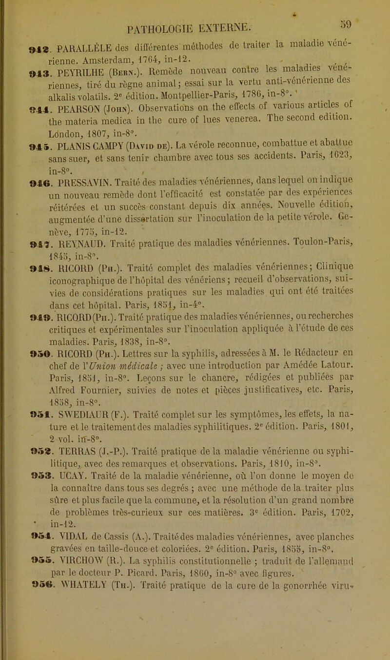 34*. PARALLÈLE des différentes méthodes de traiter la maladie véné- rienne. Amsterdam, 17G4, in-12. 043. PEYRILHE (Bern.). Remède nouveau contre les maladies Véné- riennes, tiré du règne animal ; essai sur la vertu anti-vénérienne des alkalis volatils. 2° édition. Montpellier-Paris, 1786, in-8°. ' 944. PEARSON (John). Observations on the effects of various articles of the materia medica in the cure of lues venerea. The second édition. London, 1807, in-8°. 94®. PLANIS CAMPY (David de). La vérole reconnue, combattue et abattue sans suer, et sans tenir chambre avec tous ses accidents. Paris, 1623, in-8°. 040. PRESSAVIN. Traité des maladies vénériennes, dans lequel on indique un nouveau remède dont l’efficacité est constatée par des expériences réitérées et un succès constant depuis dix années. Nouvelle édition, augmentée d'une dissertation sur l’inoculation de la petite vérole. Ge- nève, 177a, in-12. 943. REYNAUD. Traité pratique des maladies vénériennes. Toulon-Paris, 184b, in-8°. 048. RICORD (Pu.). Traité complet des maladies vénériennes; Clinique iconographique de l’hôpital des vénériens ; recueil d’observations, sui- vies de considérations pratiques sur les maladies qui ont été traitées dans cet hôpital. Paris, 1851, in-4°. 040. RICORD (Pu.). Traite pratique des maladies vénériennes, ou recherches critiques et expérimentales sur l’inoculation appliquée à l’étude de ces maladies. Paris, 1838, in-8°. 050. RICORD (Pu.). Lettres sur la syphilis, adressées à M. le Rédacteur en chef de Y Union médicale ; avec une introduction par Amédée Latour. Paris, 1851, in-8. Leçons sur le chancre, rédigées et publiées par Alfred Fournier, suivies de notes et [décès justificatives, etc. Paris, 1858, in-8°. 051. SWED1AUR (F.). Traité complet sur les symptômes, les effets, la na- ture et le traitement des maladies syphilitiques. 2e édition. Paris, 1801, 2 vol. in-8°. 052. TERRAS (J.-P.). Traité pratique de la maladie vénérienne ou syphi- litique, avec des remarques et observations. Paris, 1810, in-8°. 053. UCAY. Traité de la maladie vénérienne, où l’on donne le moyen de la connaître dans tous ses degrés ; avec une méthode de la traiter plus sûre et plus facile que la commune, et la résolution d’un grand nombre de problèmes très-curieux sur ces matières. 3e édition. Paris, 1702, * in-12. 054. VIDAL de Cassis (A.). Traité des maladies vénériennes, avec planches gravées en taille-douce et coloriées. 2e édition. Paris, 1855, in-S°, 055. VIRCHOW (R.). Ea syphilis constitutionnelle ; traduit de l'allemand par le docteur P. Picard. Paris, 1860, in-8° avec figures. 95«. WHATELY (Tu.). Traité pratique de la cure de la gonorrhée viru-