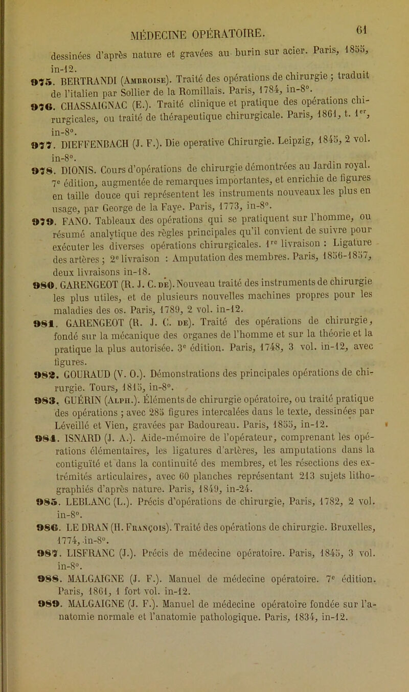 dessinées d’après nature et gravées au burin sur acier. Paris, ISaa 075. BERTRANDI (Ambroise). Traité des opérations de chirurgie ; traduit de l’italien par Sollier de la Romillais. Paris, 1784, in-80., 070. CHASSAIGNAC (E.). Traité clinique et pratique des opérations chi- rurgicales, ou traité de thérapeutique chirurgicale. Pans, 1801, t. 1er, in-8°. 077. DIEFFENBACH (J. F.). Die operative Chirurgie. Leipzig, 1845, 2 vol. 078. DIONIS. Cours d’opérations de chirurgie démontrées au Jardin royal. 7e édition, augmentée de remarques importantes, et enrichie de figures en taille douce qui représentent les instruments nouveaux les plus en usage, par George de la Faye. Paris, 1773, in-8°. 070. FANO. Tableaux des opérations qui se pratiquent sur l'homme, ou résumé analytique des règles principales qu il convient de suivre poui exécuter les diverses opérations chirurgicales. lre livraison : Ligature des artères; 2° livraison : Amputation des membres. Paris, 1856-1837, deux livraisons in-18. 080. GARENGEOT (R. J. C. de).Nouveau traité des instruments de chirurgie les plus utiles, et de plusieurs nouvelles machines propres pour les maladies des os. Paris, 1789, 2 vol. in-12. 081. GARENGEOT (R. J. C. de). Traité des opérations de chirurgie, fondé sur la mécanique des organes de l’homme et sur la théorie et la pratique la plus autorisée. 3e édition. Paris, 1748, 3 vol. in-12, avec ligures. 08*. GOURAUD (V. 0.). Démonstrations des principales opérations de chi- rurgie. Tours, 1813, in-8°. 083. GUÉRIN (AÏvii.y. Éléments de chirurgie opératoire, ou traité pratique des opérations ; avec 283 figures intercalées daus le texte, dessinées par Léveillé et Vien, gravées par Badoureau. Paris, 1833, in-12. 084. ISNARD (J. A.). Aide-mémoire de l’opérateur, comprenant les opé- rations élémentaires, les ligatures d'artères, les amputations dans la contiguïté et dans la continuité des membres, et les résections des ex- trémités articulaires, avec CO planches représentant 213 sujets litho- graphiés d’après nature. Paris, 1849, in-24. 085. LEBLANC (L.). Précis d’opérations de chirurgie. Paris, 1782, 2 vol. in-8°. 086. LE DRAN (H. François). Traité des opérations de chirurgie. Bruxelles, •1774, in-8. 087. L1SFRANC (J.). Précis de médecine opératoire. Paris, 1843, 3 vol. in-8°. 088. MALGAIGNE (J. F.). Manuel de médecine opératoire. 7e édition. Paris, 1861, 1 fort vol. in-12. 080. MALGAIGNE (J. F.). Manuel de médecine opératoire fondée sur l’a- natomie normale et l’anatomie pathologique. Paris, 1834, in-12.