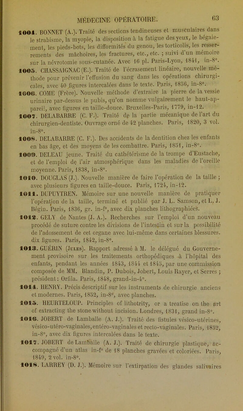 1004. BONNET (A.). Traité des sections tendineuses et musculaires dans le strabisme, la myopie, la disposition à la fatigue des yeux, le bégaie- ment, les pieds-bots, les difformités du genou, les torticolis, les resser- rements des mâchoires, les fractures, etc., etc. ; suivi d’un mémoire sur la névrotomie sous-cutanée. Avec 10 pl. Paris-Lyon, 1841, in-8°. 1005. CHASSAIGNAC (E.). Traité de l’écrasement linéaire, nouvelle mé- thode pour prévenir l’effusion du sang dans les opérations chirurgi- cales, avec 40 figures intercalées dans le texte. Paris, 1830, in-8°. 4000. COME (Frère). Nouvelle méthode d’extraire la pierre de la vessie urinaire par-dessus le pubis, qu’on nomme vulgairement le haut-ap- pareil, avec ligures entaille-douce. Bruxelles-Paris, 1779, in-12. B 00?. DELABARRE (C. F.). Traité delà partie mécanique de l’art du chirurgien-dentiste. Ouvrage orné de 42 planches. Paris, 1820, 3 vol. in-8°. 4008. DELABARRE (C. F.). Des accidents de la dentition chez les enfants en bas Age, et des moyens de les combattre. Paris, 1831, in-8°. 100». DELEAU jeune. Traité du cathétérisme de la trompe d’Eustache, et de l’emploi de l’air atmosphérique dans les maladies de l'oreille moyenne. Paris, 1838, in-8°. ÎOIO. DOUGLAS (J.). Nouvelle manière de faire l’opération de la taille ; avec plusieurs ligures en taille-douce. Paris, 1724, in-12. 101t. DUPUYTREN. Mémoire sur une nouvelle manière de pratiquer l’opération de la taille, terminé et publié par J. L. Samson, et L, J. Bégin. Paris, 1836, gr. in-f°, avec dix planches lithographiées. lOfi‘4. GELY de Nantes (J. A.). Recherches sur l’emploi d’un nouveau procédé de suture contre les divisions de l’intestin et sur la possibilité de l’adossement de cet organe avec lui-même dans certaines blessures, dix figures. Paris, 1842, in-8°. 1013. GUÉRIN (Jules). Rapport adressé à M. le délégué du Gouverne- ment provisoire sur les traitements orthopédiques -ù. l’hôpital des enfants, pendant les années 1843, 1844 et 1843, par une commission composée de MM. Blandin, P. Dubois, Joberl, Louis Rayer, et Serres ; président: Orfila. Paris, 1848, grand-in-40. 1014. HENRY. Précis descriptif sur les instruments de chirurgie anciens et modernes. Paris, 1832, in-8°, avec planches. 1015. HEURTELOUP. Principles of lithotrity, or a treatise on the art of extracting the stonewithout incision. Londres, 1831, grand in-8°. 4010. JOBERT de Lamballe (A. J.). Traité des fistules vésico-utérines, vésico-utéro-vaginales,entéro-vaginales et recto-vaginales. Paris, 1832, in-8°, avec dix figures intercalées dans le texte. 101?. JOBERT de Lamballe (A. J.). Traité de chirurgie plastique, ac- compagné d’un atlas in-f° de 18 planches gravées et coloriées. Paris, 1849, 2 vol. in-8°. 1018. LARREY (D. J.). Mémoire sur l’extirpation des glandes salivaires