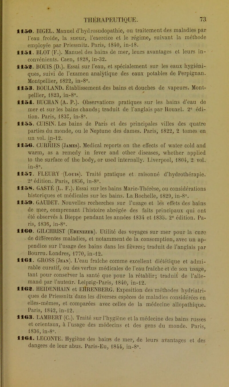 1150. BIGEL. Manuel d’hydrosudopathie, ou traitement des maladies par l’eau froide, la sueur, l’exercice et le régime, suivant la méthode employée par Priessnitz. Paris, 1840, in-18. ■ 851. BLOT (F.). Manuel des bains de mer, leurs avantages et leurs in- convénients. Caen, 1828, in-32. 8153. BOUIS (D.). Essai sur l’eau, et spécialement sur les eaux hygiéni- ques, suivi de l’examen analytique des eaux potables de Perpignan. Montpellier, 1822, in-8°. 1153. BOULAND. Établissement des bains et douches de vapeurs. Mont- pellier, 1823, in-8°. 1154. BUCHAN (A. P.). Observations pratiques sur les bains d’eau de mer et sur les bains chauds; traduit de l’anglais par Rouxel. 2° édi- tion. Paris, 183o, in-8°. 1155. CUISIN. Les bains de Paris et des principales villes des quatre parties du monde, ou le Neptune des dames. Paris, 1822, 2 tomes en un vol. in-12. 1156. CURRIES (James). Medical reports on the effecls of waler cold and warm, as a remedy in fever and other diseases, whether applied to the surface of the body, or used internally. Liverpool, 1804, 2 vol. in-8°. 1157. FLEURY (Louis). Traité pratique et raisonné d’hydrothérapie. 2e édition. Paris, 1836, in-8°. 1158. GASTÉ (L. F.). Essai sur les bains Marie-Thérèse, ou considérations historiques et médicales sur les bains. La Rochelle, 1829, in-8°. 1159. GAUUET. Nouvelles recherches sur l’usage et les effets des bains de mer, comprenant l’histoire abrégée des faits principaux qui ont été observés à Dieppe pendant les années 1834 et 1833. 2e édition. Pa- ris, 1836, in-8°. 1160. GILCHRIST (Ebenezer). Utilité des voyages sur mer pour la cure de différentes maladies, et notamment de la consomption, avec un ap- pendice sur l'usage des bains dans les fièvres; traduit de l’anglais par Bourru. Londres, 1770, in-12. 1161. GROSS (Jean). L’eau fraîche comme excellent diététique et admi- rable curatif, ou des vertus médicales de l’eau fraîche et de son usage, tant pour conserver la santé que pour la rétablir; traduit de l’alle- mand par l’auteur. Leipzig-Paris, 1840, in-12. 1163. HE1DENHAIN et EHRENBERG. Exposition des méthodes hydriatri- ques de Priessnitz dans les diverses espèces de maladies considérées en elles-mêmes, et comparées avec celles de la médecine allopathique. Paris, 1842, in-12. 1163. LAMBERT (C.). Traité sur l’hygiène et la médecine des bains russes et orientaux, à 1 usage des médecins et des gens du monde. Paris 1836, in-8°. 1164. LECONTE. Hygiène des bains de mer, de leurs avantages et des dangers de leur abus. Paris-Eu, 1844, in-8°.