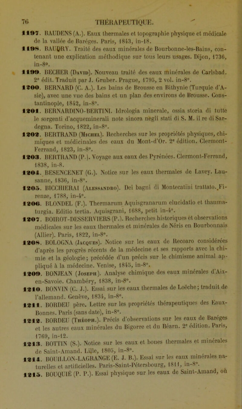 1 ■»?. BAUDENS (A.). Eaux thermales et topographie physique et médicale de la vallée de Baréges. Paris, 1843, in-18. 11®*. BAUÇRY. Traité des eaux minérales de Bourbonne-les-Bains, con- tenant une explication méthodique sur tous leurs usages. Dijon, 1730, in-8°. I UH» BECHER (David). Nouveau traité des eaux minérales de Carlsbad. 2e édit. Traduit par J. Gruber. Prague, 1793, 2 vol. in-8°. 1200. BERNARD (C. A.). Les bains de Brousse en Bithynie (Turquie d’A- sie), avec une vue des bains et un plan des environs de Brousse. Cons- tantinople, 1842, in-8°. 1201. BERNARDINO-BERTINI. Idrologia minérale, ossia storia di tutte le sorgenti d’acqueminerali note sinora negli stati di S. M. il re di Sar- degna. Torino, 1822, in-8°. 1202. BERTRAND (Michel). Recherches sur les propriétés physiques, chi- miques et médicinales des eaux du Mont-d'Or. 2e édition. Clermont- Ferrand, 1823, in-8°. 1203. BERTRAND (P ). Voyage aux eaux des Pyrénées. Clermont-Ferrand, 1838, in-8. ■ 201. BESENCENET (G.). Notice sur les eaux thermales de Lavey. Lau- sanne, 1836, in-8°. 120.». BICCII1ERAI (Alessandro). Dei bagni di Montecatihi trattato..Fi- renze, 1788, in-4°. 1200. BLONDEL (F.). Thermarum Aquisgranarum elucidatio et thauma- turgia. Editio tertia. Aquisgrani, 1088, petit in-4°. ■ 20?. B01 ROT-DESSERVI ERS (PA. Recherches historiques èt observations médicales sur les eaux thermales et minérales de Néris en Bourbonnais (Allier). Paris, 1822, in-86. ■ 20*. BOLOGNA (Jacqies). Notice sur les eaux de Recoaro considérées d’après les progrès récents de la médecine et ses rapports avec la chi- mie et la géologie; précédée d’un précis sur le chimisme animal ap- pliqué à la médecine. Venise, 1845, in-8°. 120». BONJEAN (Joseph). Analyse chimique des eaux minérales d’Aix- en-Savoie. Chambéry, 1838, in-8°. 1210. BONVIN (C. J.). Essai sur les eaux thermales de Loëche; traduit de l’allemand. Genève, 1834, in-8°. 1211. BORDEU père. Lettre sur les propriétés thérapeutiques des Eaux- Bonnes. Paris (sans date), in-8°. 1212. BORDEL' (Théopii.). Précis d’observations sur les eaux de Baivges et les autres eaux minérales du Bigorre et du Béarn. 2e édition. Paris, 1769, in-12. . , 1213. BOTTIN (S.). Notice sur les eaux et boues thermales et minérales de Saint-Amand. Lijle, 1803, in-8°. ■ 214. BOUILLON-LAGRANGE (E. J. B.). Essai sur les eaux minérales na- turelles et artificielles. Paris-Saint-Pétersbourg, 181 i, in-8°. 1213. B0UQU1É (P. P.). Essai physique sur les eaux de Saint-Amand, où