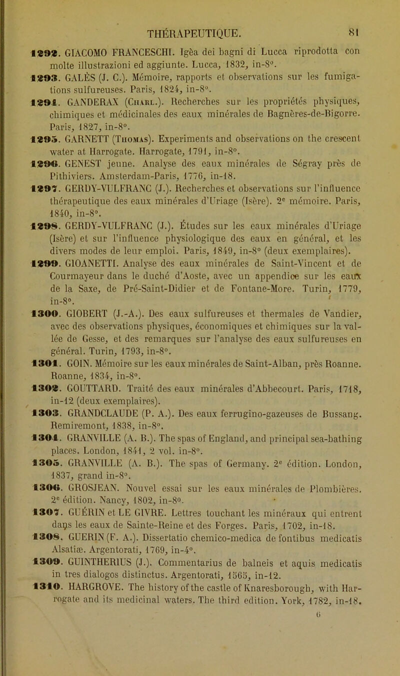 1292. GIACOMO FRANCESCHI. Igèa dei bagni di Lucca riprodotta con moite illustrazioni ed aggiunte. Lucca, 1832, in-S°. B 293. GALES (J. C.). Mémoire, rapports et observations sur les fumiga- tions sulfureuses. Paris, 1824, in-8°. 1291. GANDERAX (Charl.). Recherches sur les propriétés physiques, chimiques et médicinales des eaux minérales de Bagnères-de-Bigorre. Paris, 1827, in-8°. 1295. GARNETT (Thomas). Expérimenta and observations on the crescent water at Harrogate. Harrogate, 1791, in-8°. 1294$. GENEST jeune. Analyse des eaux minérales de Ségray près de Pithiviers. Amsterdam-Paris, 1776, in-18. 1297. GERDY-VULFRANC (J.). Recherches et observations sur l’influence thérapeutique des eaux minérales d’Uriage (Isère). 2e mémoire. Paris, 1840, in-8°. 1298. GERDY-VULFRANC (J.). Études sur les eaux minérales d’Uriage (Isère) et sur l’influence physiologique des eaux en général, et les divers modes de leur emploi. Paris, 1849, in-8° (deux exemplaires). 1299. G10ANETTI. Analyse des eaux minérales de Saint-Vincent et de Courmayeur dans le duché d’Aoste, avec un appendice sur les eau* de la Saxe, de Pré-Saint-Didier et de Fontane-More. Turin, 1779, in-8°. 1300. G10BERT (J.-A.). Des eaux sulfureuses et thermales de Vandier, avec des observations physiques, économiques et chimiques sur la val- lée de Gesse, et des remarques sur l’analyse des eaux sulfureuses en général. Turin, 1793, in-8°. 1301. G01N. Mémoire sur les eaux minérales de Saint-Alban, près Roanne. Roanne, 1834, in-8°. 1302. GOUTTARD. Traité des eaux minérales d’Abbecourt. Paris, 1718, in-12 (deux exemplaires). ■303. GRANDCLAUDE (P. A.). Des eaux ferrugino-gazeuses de Bussang. Remiremont, 1838, in-8°. 1304. GRANVILLE (A. B.). The spas of England, and principal sea-lmthing places. London, 1841, 2 vol. in-8°. 1305. GRANVILLE (A. B.). The spas of Germany. 2e édition. London, 1837, grand in-8°. 1304$. GROSJEAN. Nouvel essai sur les eaux minérales de Plombières. 2e édition. Nancy, 1802, in-8°- 1307. GUÉRIN et LE GIVRE. Lettres touchant les minéraux qui entrent daçs les eaux de Sainte-Reine et des Forges. Paris, 1702, in-18. 1308. GUERIN (F. A.). Dissertatio chemico-medica defontibus medicatis Alsatiæ. Argentorati, 1769, in-4°. 1309. GU1NTHER1US (J.). Commentarius de balneis et aquis medicatis in très dialogos distinctus. Argentorati, 1563, in-12. 1310. HARGROVE. The history of the castle of Knaresborough, with Har- rogate and its médicinal waters. The third édition. Y’ork, 1782, in-18. 0