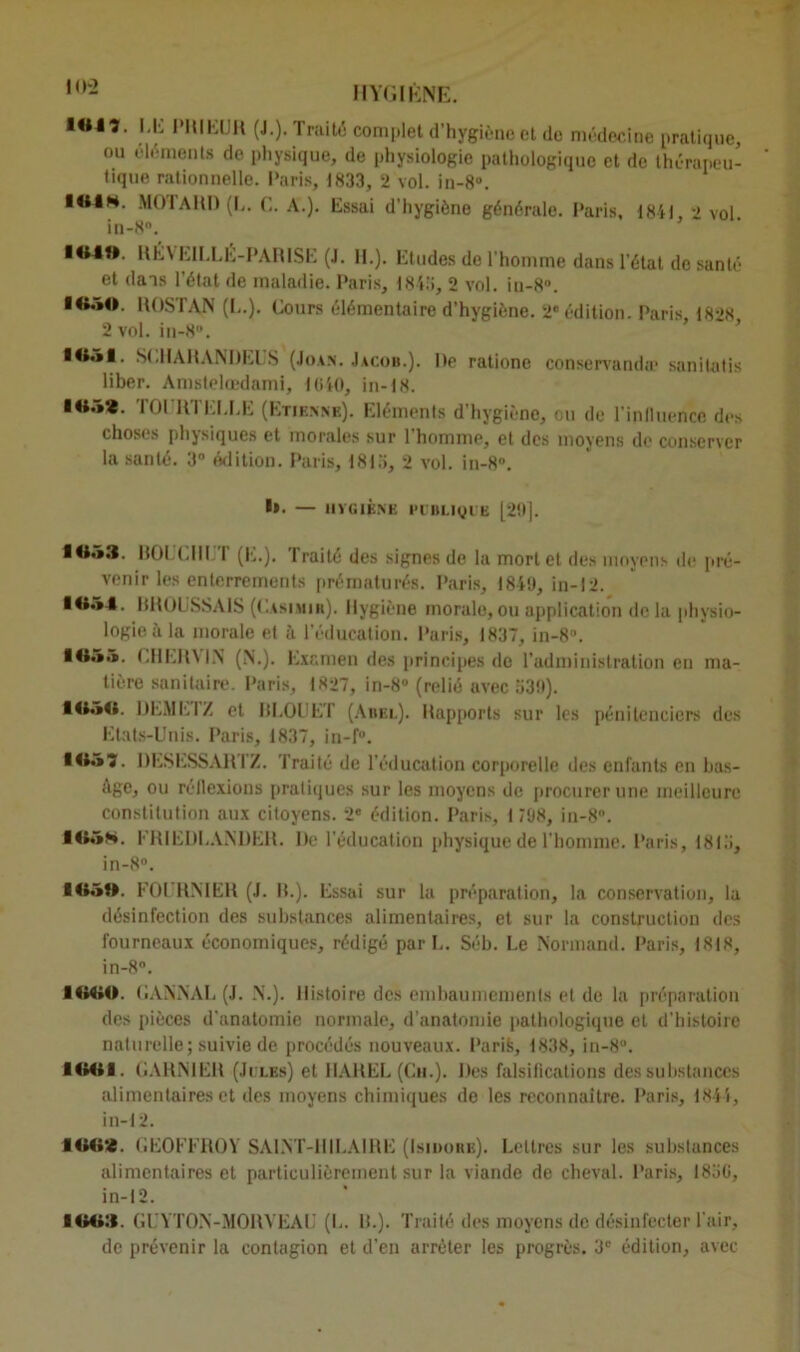 i«lî. LE PRIEUR (J.). Traité complet d’hygiène et de médecine pratique, ou éléments de physique, de physiologie pathologique et de thérapeu- tique rationnelle. Paris, 1833, 2 vol. in-8°. I«l». MOTARD (L. G. A.). Essai d’hygiène générale. Paris. 1841 ■> vol in-8». IftAB. RÉVEILLE-PARISE (J. H.). Etudes de l’homme dans l'état de santé et dans l’état de maladie. Paris, 1843, 2 vol. iu-8n. ROSTA.N (L.). Cours élémentaire d’hygiène. 2e édition. Paris 1828 2 vol. in-8. 1B51. S(.1IARAM)EUS (Joan. Jacob.). De ratione conservanda1 sanitatis liber. Amstelœdami, 1040, in-18. !«.»*. TOURTELLE (Etienne). Eléments d’hygiène, ou de l’inlluencc des choses physiques et morales sur l’homme, et des moyens de conserver la santé. 3° édition. Paris, 1813, 2 vol. in-8°. I». — I1VGIÈNE l’I'BLIyi E [29]. IU53. BOUCHET (E.). Traité des signes de la mortel des moyens de pré- venir les enterrements prématurés. Paris, 1849, in-12. BROUSSAIS (Casimib). Hygiène morale, ou application de la physio- logie à la morale et à l’éducation. Paris, 1837, in-8°. CHERMN (N.). Examen des principes de l’administration en ma- tière sanitaire. Paris, 1827, in-8° (relié avec 339). flOdO. DEMI'.IZ et IJLOUE'l (Abel). Rapports sur les pénitenciers des Etats-Unis. Paris, 1837, in-f. O»-»*. DESESSARTZ. Traité de l'éducation corporelle des enfants en bas- Age, ou réflexions pratiques sur les moyens de procurer une meilleure constitution aux citoyens. 2e édition. Paris, 1 798, in-8. 105K. ERIEDI.ANDER. I)e l’éducation physique de l'homme. Paris, 1813, in-8°. *0.»î». FOURNIER (J. H.). Essai sur la préparation, la conservation, la désinfection des substances alimentaires, et sur la construction des fourneaux économiques, rédigé par U. Séb. Le Normand. Paris, 1818, in-8°. •««©. GANNAU (J. N.). Histoire des embaumements et de la préparation des pièces d'anatomie normale, d’anatomie pathologique et d’histoire naturelle; suivie de procédés nouveaux. Parié, 1838, in-8°. 10411. GARNIER (Ji:i.es) et IIAREL (Ch.). Des falsifications des substances alimentaires et des moyens chimiques de les reconnaître. Paris, 1844, in-12. 1002. GEOFFROY SAINT-HILAIRE (Isidorb). Lettres sur les substances alimentaires et particulièrement sur la viande de cheval. Paris, 183C, in-12. I4M>:{. GUYTON-MORVEAU (L. 1>.). Traité des moyens de désinfecter l'air, de prévenir la contagion et d’en arrêter les progrès. 3e édition, avec