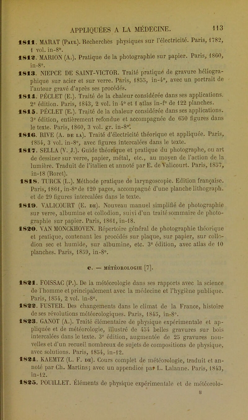 1811. MARAT (Paul). Recherches physiques sur l’électricité. Paris, 1782, 1 vol. in-8°. 181*. MARION (A.). Pratique de la photographie sur papier. Paris, 1800, in-8°. 1813. NIEPCE DE SAINT-VICTOR. Traité pratiqué de gravure héliogra- phique sur acier et sur verre. Paris, 1855, in-4°, avec un portrait de l’auteur gravé d’après ses procédés. 1811. PÉCLET (E.). Traité de la chaleur considérée dans ses applications. 2° édition. Paris, 1843, 2 vol. in 4° et 1 atlas in-f° de 122 planches. 1815. PÉCLET (E.). Traité de la chaleur considérée dans ses applications. 3° édition, entièrement refondue et accompagnée de G50 figures dans le texte. Paris, 18G0, 3 vol. gr. in-8°'. 1810. RIVE (A. ue la). Traité d’électricité théorique et appliquée. Paris, 1854, 3 vol. in-8“, avec figures intercalées dans le texte. 1817. SELLA (V. J.). Guide théorique et pratique du photographe, ou art de dessiner sur verre, papier, métal, etc., au moyen de l’action de la lumière. Traduit de l’ilalien et annoté par E. de Valicourt. Paris, 1857, in-18 (Roret). 1818. TURCK (L.). Méthode pratique de laryngoscopie. Edition française. Paris, 1861, in-8°de 120 pages, accompagné d’une planche lilhograph. et de 29 figures intercalées dans le texte. 181». VALICOURT (E. de). Nouveau manuel simplifié de photographie sur verre, albumine et collodion, suivi d’un traité sommaire de photo- graphie sur papier. Paris, 1861, in-18. 1820. VAN MONCKIIOVEN. Répertoire général de photographie théorique et pratique, contenant les procédés sur plaque, sur papier, sur collo- dion sec et humide, sur albumine, etc. 3e édition, avec atlas de 10 planches. Paris, 1859, in-8°. C. — MÉTÉOROLOGIE [7]. 1821. FOISSAC (P.). De ia météorologie dans ses rapports avec la science de l’homme et principalement avec la médecine et l’hygiène publique. Paris, 1854, 2 vol. in-8°. 182*. FUSTER. Des changements dans le climat de la France, histoire de ses révolutions météorologiques. Paris, 1845, in-S0. 1823. GANOT (A.). Traité élémentaire de physique expérimentale et ap- pliquée et de météorologie, illustré de 454 belles gravures sur bois intercalées dans le texte. 3e édition, augmentée de 25 gravures nou- velles et d’un recueil nombreux de sujets de compositions de physique, avec solutions. Paris, 1854, in-12. 1821. KAEMTZ (L. F. de). Cours complet de météorologie, traduit et an- noté par Ch. Martin,s; avec un appendice par L. Lalanne. Paris, 1843, in-12. 1825. DOUILLET. Eléments de physique expérimentale et de météorolo- a