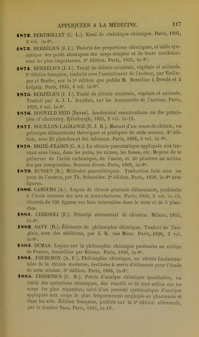 187*. BERTHOLLET (C. L.). Essai de statistique chimique. Paris, 1803, 2 vol. in-8°. 187». BERZÈLIUS (J. J.). Théorie des proportions chimiques, et table syn- optique des poids atomiques des corps simples et de leurs combinai- sons les plus importantes. 2° édition. Paris, 1833, in-8°. 1874. BERZÈLIUS (J. J.). Traité de chimie minérale, végétale et animale. 2e édition française, traduite avec l'assentiment de l’auteur, par Esslin- ger et Iloefer, sur la 3e édition que publie M. Berzélius à Dresde et à Leipzig. Paris, 1843, 6 vol. in-8°. 1875. BERZÉLIUS (J. J.). Traité de chimie minérale, végétale et animale. Traduit par A. J. L. Jourdan, sur les manuscrits de l’auteur. Paris, 1829, 8 vol. in-8°. 1870. BOSWELD ILEID (David). Academical examinations on the princi- pes of chemistry. Edinburgh, 1823, 2 vol. in-12. 1877. BOUILLON-LAGRANGE (E. J. B.). Manuel d’un cours de chimie, ou principes élémentaires théoriques et pratiques de cette science. 4° édi- tion, avec 23 planches et des tableaux. Paris, 1808, 3 vol. in-8°. 187S. BRIZÉ-FRADIN (C. A.). La chimie pneumatique appliquée aux tra- vaux sous l’eau, dans les puits, les mines, les fosses, etc. Moyens de se préserver de l’acide carbonique, de l’azote, et de pénétrer au milieu des gaz irrespirables. Secours divers. Paris, 1808, in-8°. 187». BUNSEN (R.). Méthodes gazométriques. Traduction faite sous les yeux de l’auteur, par Th. Schneider. 2e édition. Paris, 1838, in-8° avec figures. 1880. CAHOURS (A.). Leçons de chimie générale élémentaire, professées à l’école centrale des arts et manufactures. Paris, 1830, 2 vol. in-12, illustrés de 126 figures sur bois intercalées dans le texte et de 5 plan- ches. 1881. CERESOLI (F.). Principi elementari di chimica. Milano, 1833, in-8°. 188*. DAVY (IL). Éléments de philosophie chimique. Traduit de l’an- glais, avec des additions, par J. B. van Mons. Paris, 1826, 2 vol. in-8°. 1883. DUMAS. Leçons sur la philosophie chimique professées au collège de France, recueillies par Bineau. Paris, 1836, in-8°. 1884. FOURCROY (A. F.). Philosophie chimique, ou vérités fondamen- tales de la chimie moderne, destinées à servir d’éléments pour l’étude de cette science. 3e édition. Paris, 1806, in-8°. 1885. FRÉSENIUS (C. R.). Précis d’analyse chimique qualitative, ou traité des opérations chimiques, des réactifs et de leur action sur les corps les plus répandus; suivi d’un procédé systématique d’analyse appliquée aux corps le plus fréquemment employés en pharmacie et dans les arts. Edition française, publiée sur la 3e édition allemande, par le docteur Sacc. Paris, 1843, in-18.