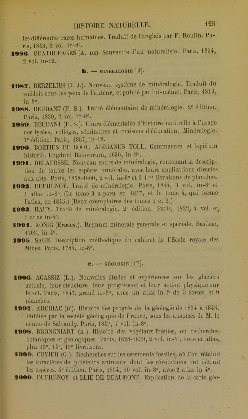 les différentes races humaines. Traduit de l’anglais par F. Roulin. Pa- ris, 1843, 2 vol. in-8°. 1.986. QUATREFAGES (A. de). Souvenirs d’un naturaliste. Paris, 1834, 2 vol. in-12. 1». — MINÉRALOGIE [9]. 1987. BERZELIUS (J. J.). Nouveau système de minéralogie. Traduit du suédois sous les yeux de l’auteur, et publié par lui-même. Paris, 1819, in-8°. 1988. BEUDANT (F. S.). Traité élémentaire de minéralogie. 2e édition. Paris, 1830, 2 vol. in-8°. 1989. BEUDANT (F. S.). Cours élémentaire d’histoire naturelle à l’usage des lycées, collèges, séminaires et maisons d’éducation. Minéralogie. 7e édition. Paris, 1857, in-12. 1990. BOETIUS DE BOOT, ADRIANUS TOLL. Gemmarum et lapidum historia. Lugduni Batavorum, 1G3G, in-8°. 1991. DELAFOSSE. Nouveau cours de minéralogie, contenant la descrip- tion de toutes les espèces minérales, avec leurs applications directes aux arts. Paris, 1858-1860, 2 vol. in-8° et 3 lres livraisons de planches. 1993. DUFRÉNOY. Traité de minéralogie. Paris, 1844, 3 vol. in-8° et 1 atlas in-8°. (Le tome 3 a paru en 1847, et le tome 4, qui forme l’atlas, en 1845.) (Deux exemplaires des tomes 1 et 2.) 1993. HAUY. Traité de minéralogie. 2° édition. Paris, 1822, 4 vol. et,, 1 atlas in-4°. 1991. KONIG (Emman.). Regnum minérale generale et spéciale. Basileæ, 1703, in-4°. 1995. SAGE. Description méthodique du cabinet de l’Ecole royale des Mines. Paris, 1784, in-8°. c. — géologie [17]. 1996. AGASS1Z (L.). Nouvelles études et expériences sur les glaciers actuels, leur structure, leur progression et leur action physique sur le sol. Paris, 1847, grand in-8°, avec un atlas in-f° de 3 cartes et 9 planches. 1997. ARCHIAC (d’). Histoire des progrès de la géologie de 1834 à 1845. Publiée par la société géologique de France, sous les auspices de M. le comte de Salvandy. Paris, 1847, 7 vol. in-8°. 1998. BRONGNIART (A.). Histoire des végétaux fossiles, ou recherches botaniques et géologiques Paris, 1828-1839, 2 vol. in-4°, texte et atlas, plus 13e, 14e, 15e livraisons. 1999. CUVIER (G.). Recherches sur les ossements fossiles, où l’on rétablit les caractères de plusieurs animaux dont les révolutions ont détruit les espèces. 4e édition. Paris, 1834, 10 vol. in-8°, avec 2 atlas in-4°. 3000. DUFRÉNOY et EUE DE BEAUMONT. Explication de la carte géo-